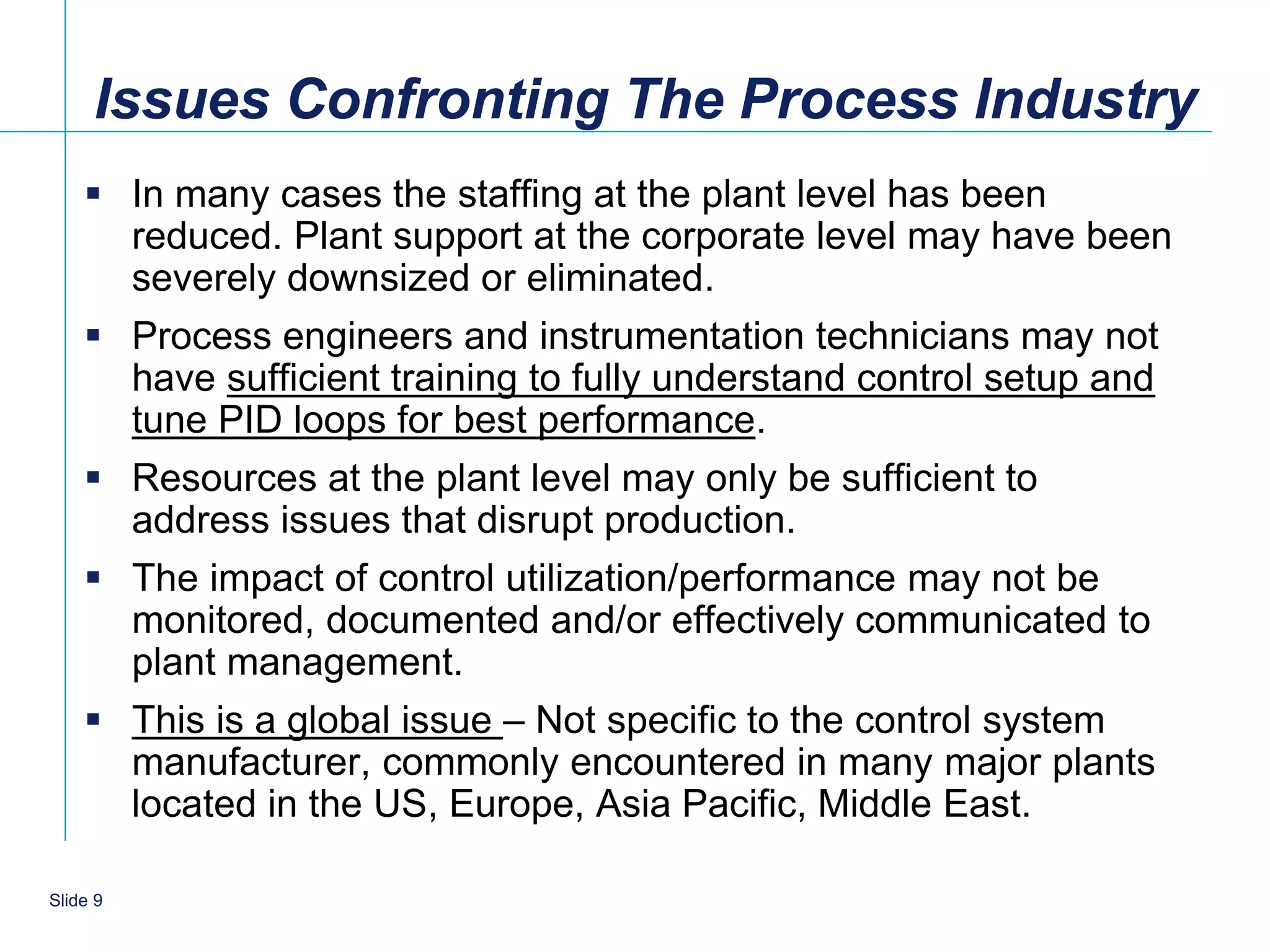 Issues Confronting The Process Industry
     In many cases the staffing at the plant level has been
      reduced. Plant support at the corporate level may have been
      severely downsized or eliminated.
     Process engineers and instrumentation technicians may not
      have sufficient training to fully understand control setup and
      tune PID loops for best performance.
     Resources at the plant level may only be sufficient to
      address issues that disrupt production.
     The impact of control utilization/performance may not be
      monitored, documented and/or effectively communicated to
      plant management.
     This is a global issue – Not specific to the control system
      manufacturer, commonly encountered in many major plants
      located in the US, Europe, Asia Pacific, Middle East.

   9
Slide 9
 