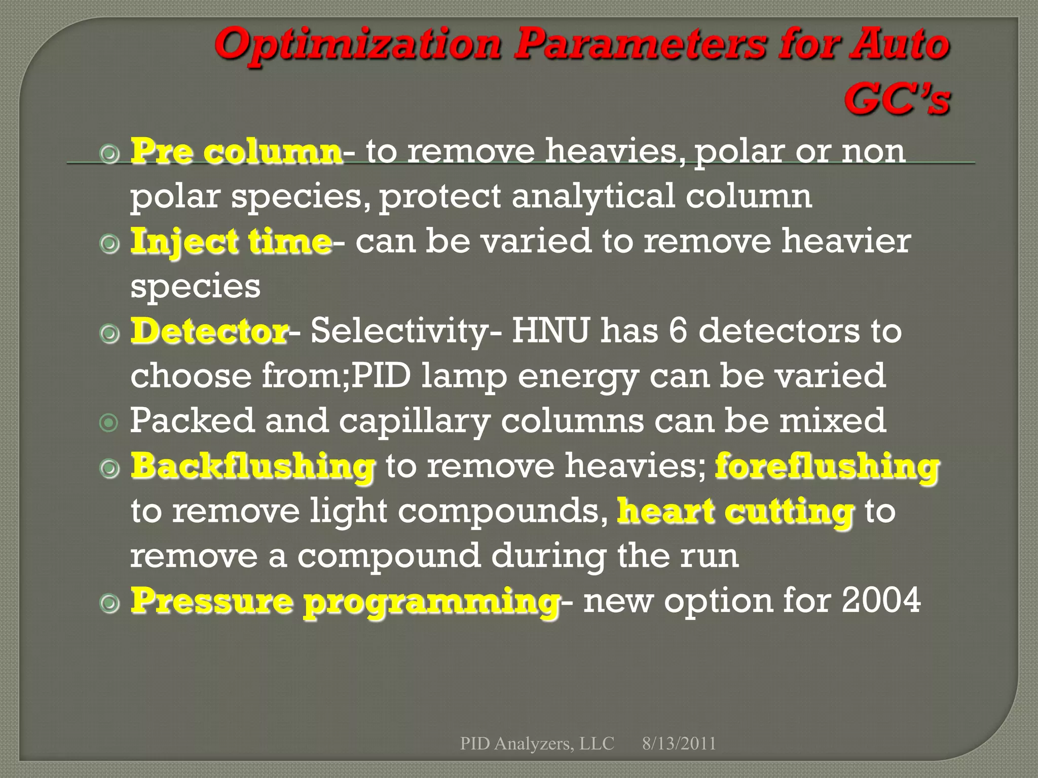  Pre column- to remove heavies, polar or non
  polar species, protect analytical column
 Inject time- can be varied to remove heavier
  species
 Detector- Selectivity- HNU has 6 detectors to
  choose from;PID lamp energy can be varied
 Packed and capillary columns can be mixed
 Backflushing to remove heavies; foreflushing
  to remove light compounds, heart cutting to
  remove a compound during the run
 Pressure programming- new option for 2004




                    PID Analyzers, LLC   8/13/2011
 