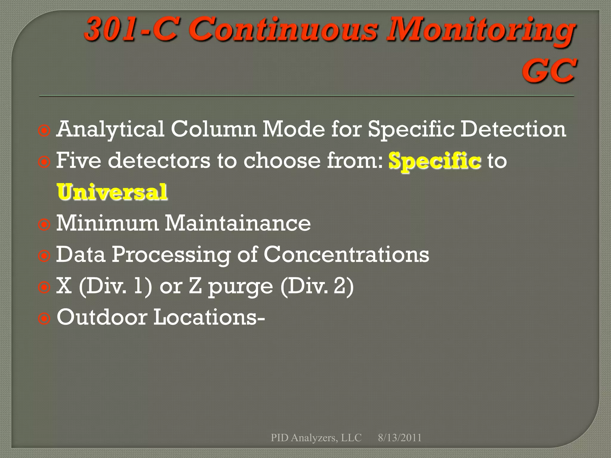  Analytical  Column Mode for Specific Detection
 Five detectors to choose from: Specific to
  Universal
 Minimum Maintainance
 Data Processing of Concentrations
 X (Div. 1) or Z purge (Div. 2)
 Outdoor Locations-




                     PID Analyzers, LLC   8/13/2011
 