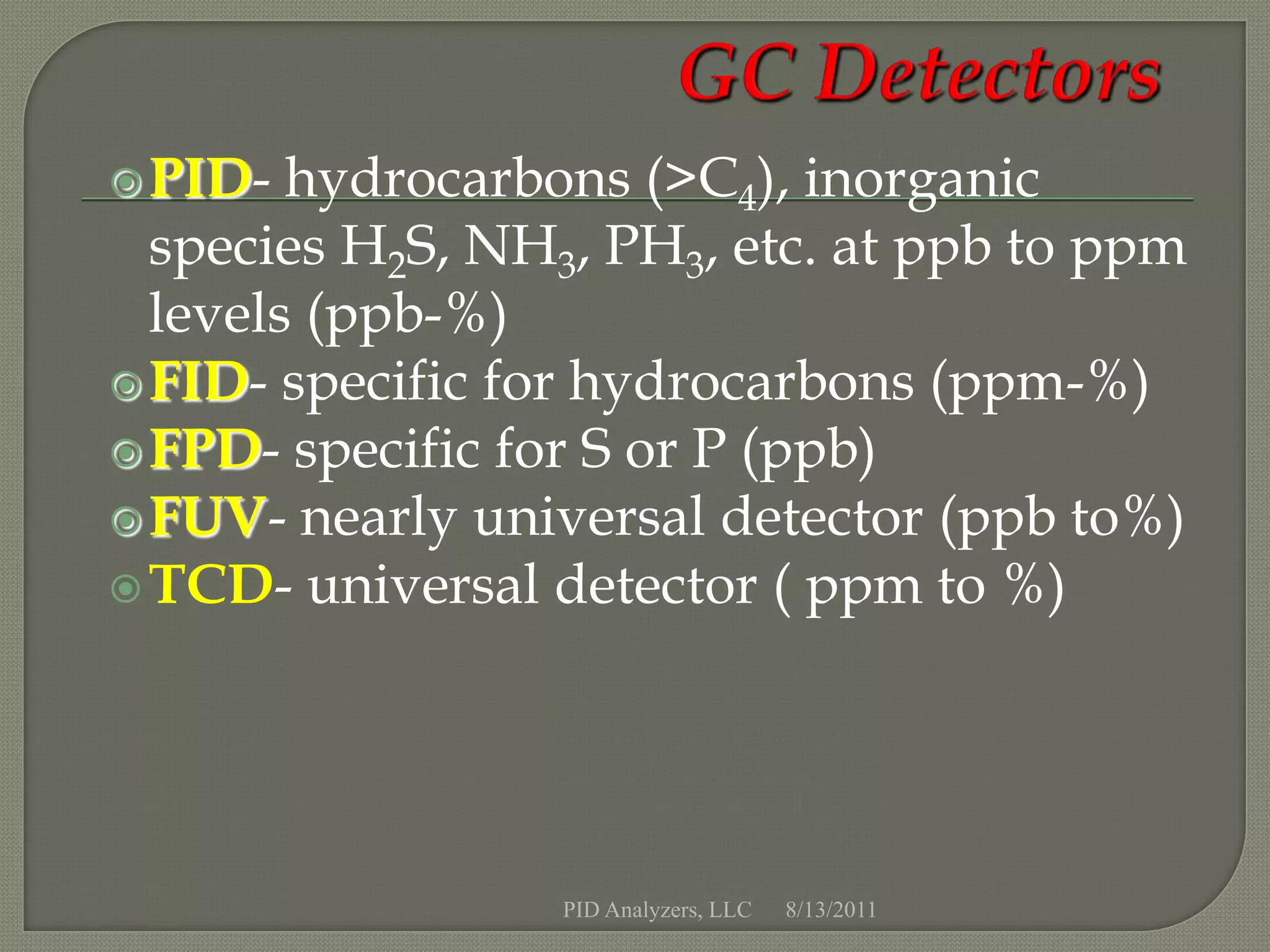 PID-  hydrocarbons (>C4), inorganic
  species H2S, NH3, PH3, etc. at ppb to ppm
  levels (ppb-%)
 FID- specific for hydrocarbons (ppm-%)
 FPD- specific for S or P (ppb)
 FUV- nearly universal detector (ppb to%)
 TCD- universal detector ( ppm to %)




                  PID Analyzers, LLC   8/13/2011
 