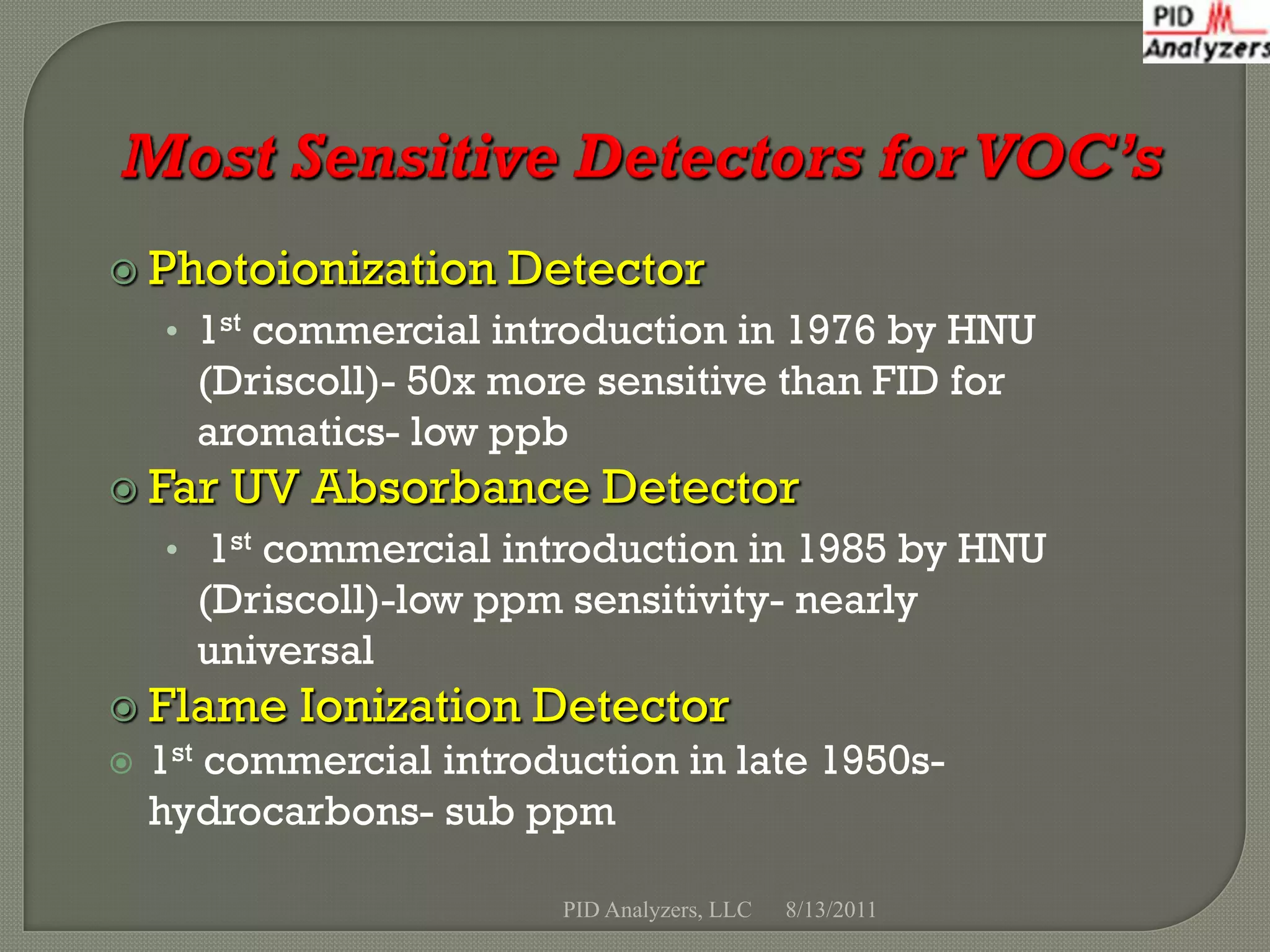  Photoionization     Detector
    • 1st commercial introduction in 1976 by HNU
      (Driscoll)- 50x more sensitive than FID for
      aromatics- low ppb
 Far   UV Absorbance Detector
    • 1st commercial introduction in 1985 by HNU
      (Driscoll)-low ppm sensitivity- nearly
      universal
 Flame    Ionization Detector
   1st commercial introduction in late 1950s-
    hydrocarbons- sub ppm

                         PID Analyzers, LLC   8/13/2011
 