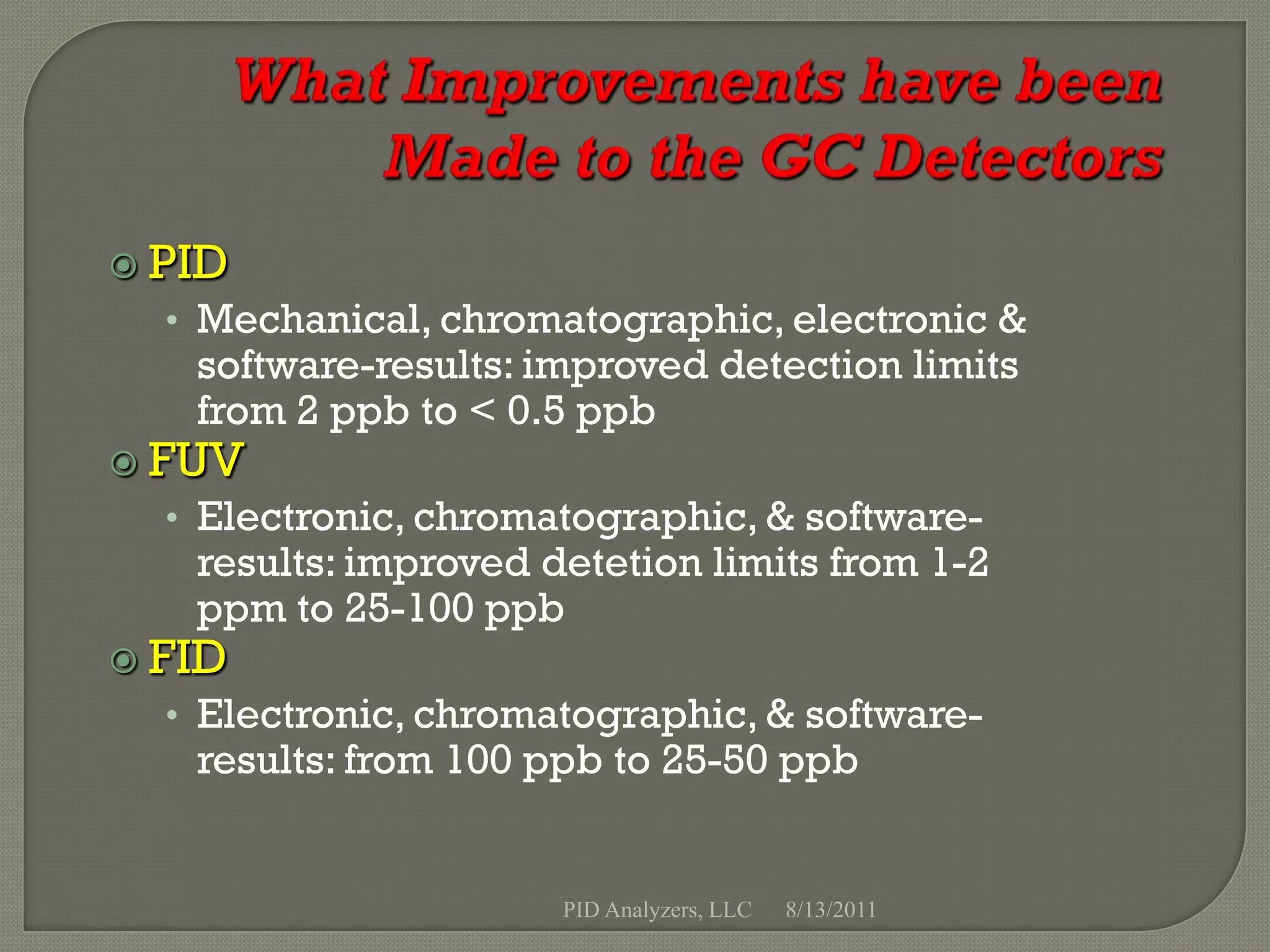  PID
  • Mechanical, chromatographic, electronic &
   software-results: improved detection limits
   from 2 ppb to < 0.5 ppb
 FUV
  • Electronic, chromatographic, & software-
   results: improved detetion limits from 1-2
   ppm to 25-100 ppb
 FID
  • Electronic, chromatographic, & software-
   results: from 100 ppb to 25-50 ppb


                      PID Analyzers, LLC   8/13/2011
 