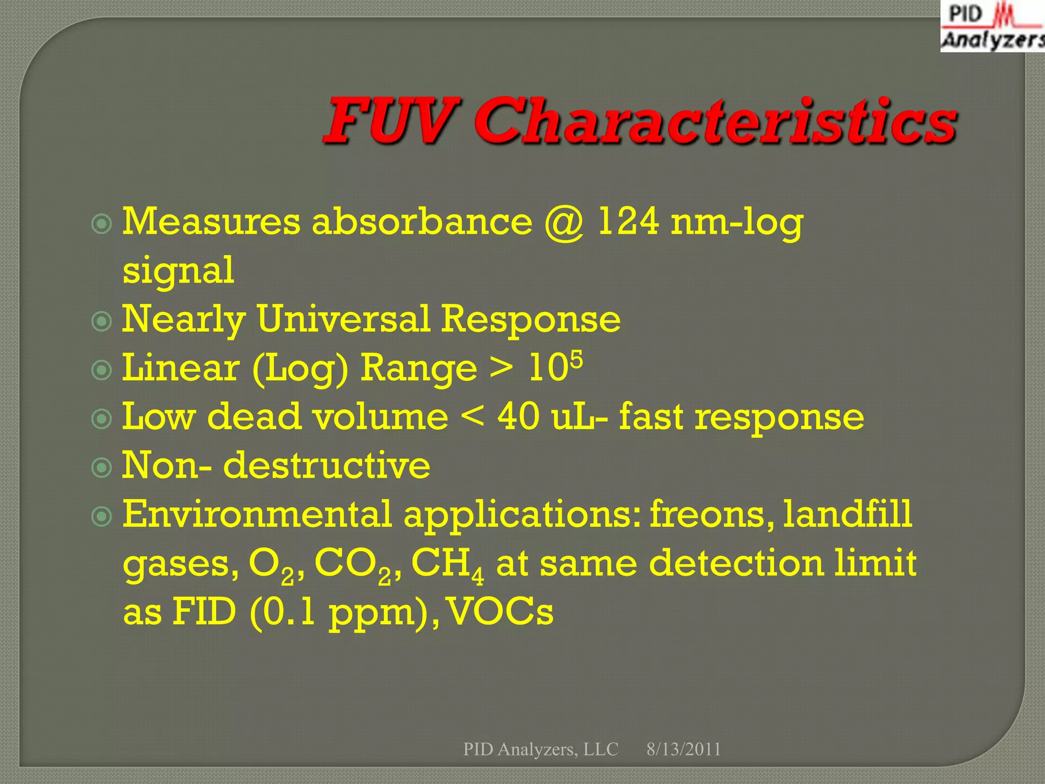  Measures   absorbance @ 124 nm-log
  signal
 Nearly Universal Response
 Linear (Log) Range > 105
 Low dead volume < 40 uL- fast response
 Non- destructive
 Environmental applications: freons, landfill
  gases, O2, CO2, CH4 at same detection limit
  as FID (0.1 ppm), VOCs


                    PID Analyzers, LLC   8/13/2011
 