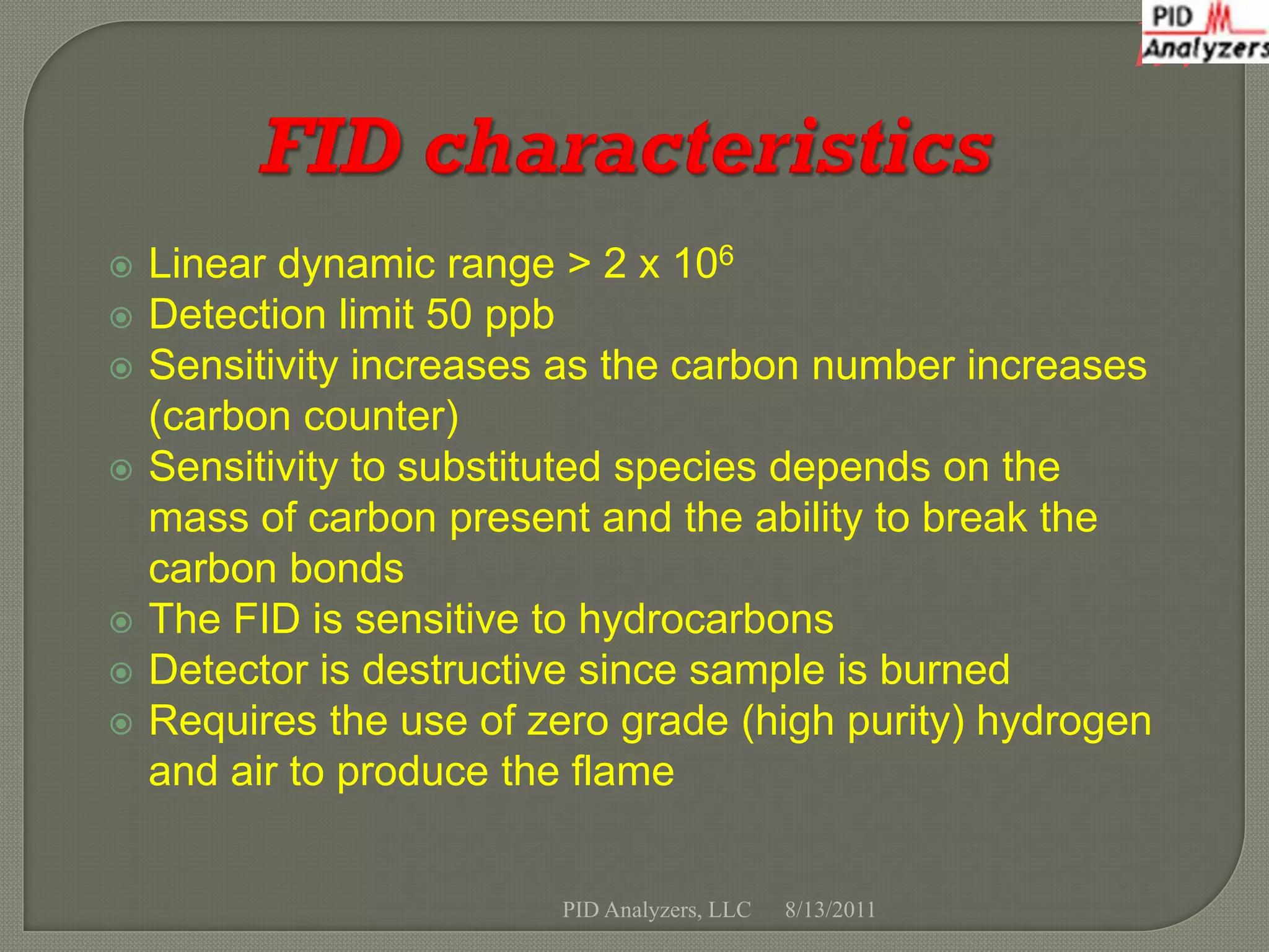 h


   Linear dynamic range > 2 x 106
   Detection limit 50 ppb
   Sensitivity increases as the carbon number increases
    (carbon counter)
   Sensitivity to substituted species depends on the
    mass of carbon present and the ability to break the
    carbon bonds
   The FID is sensitive to hydrocarbons
   Detector is destructive since sample is burned
   Requires the use of zero grade (high purity) hydrogen
    and air to produce the flame


                         PID Analyzers, LLC   8/13/2011
 