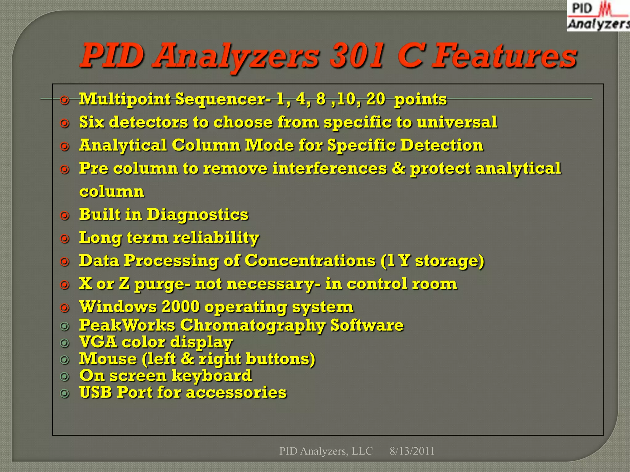    Multipoint Sequencer- 1, 4, 8 ,10, 20 points
   Six detectors to choose from specific to universal
   Analytical Column Mode for Specific Detection
   Pre column to remove interferences & protect analytical
    column
   Built in Diagnostics
   Long term reliability
   Data Processing of Concentrations (1 Y storage)
   X or Z purge- not necessary- in control room
   Windows 2000 operating system
   PeakWorks Chromatography Software
   VGA color display
   Mouse (left & right buttons)
   On screen keyboard
   USB Port for accessories


                          PID Analyzers, LLC   8/13/2011
 