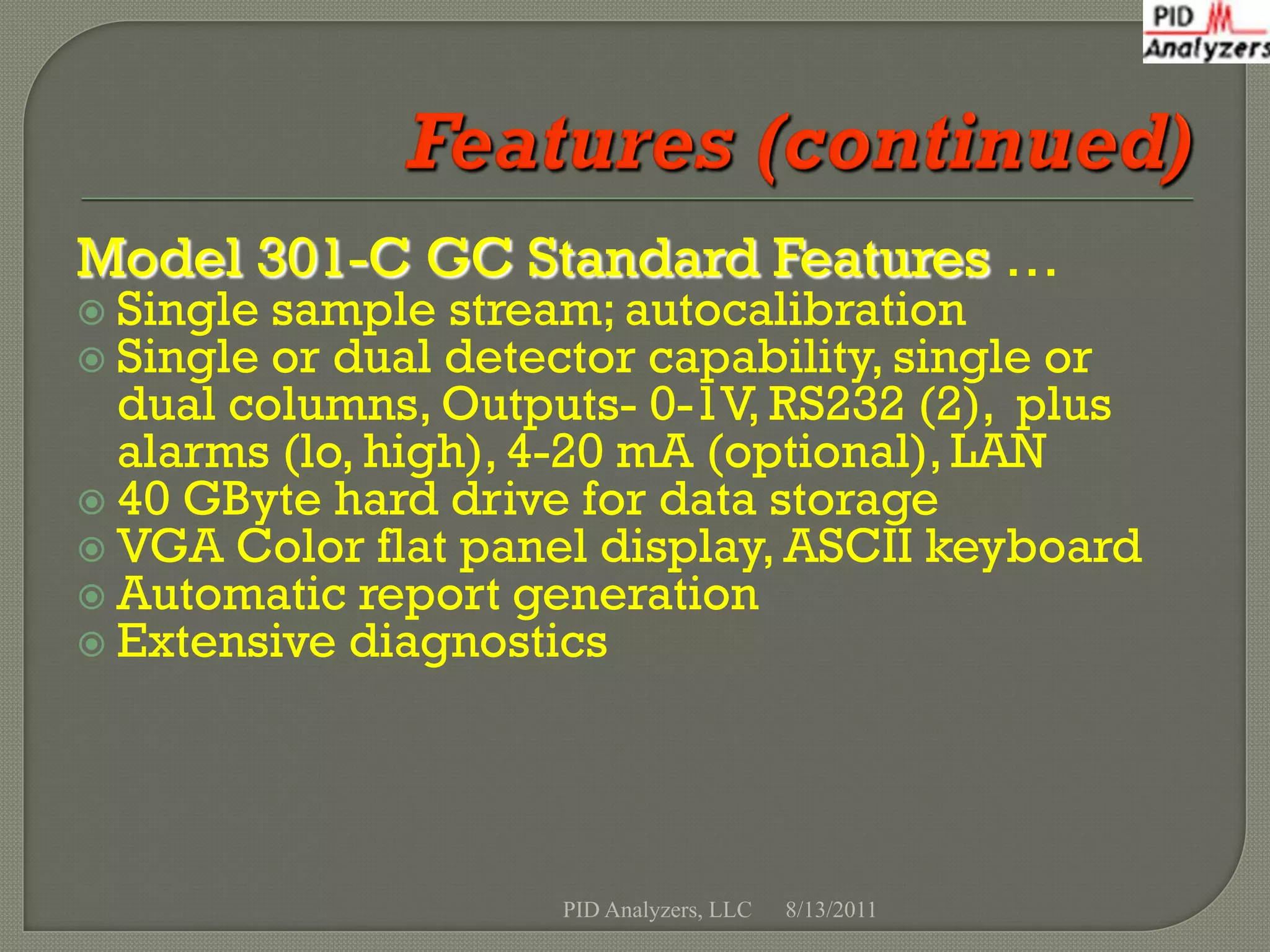 Model 301-C GC Standard Features …
 Single sample stream; autocalibration
 Single or dual detector capability, single or
  dual columns, Outputs- 0-1V, RS232 (2), plus
  alarms (lo, high), 4-20 mA (optional), LAN
 40 GByte hard drive for data storage
 VGA Color flat panel display, ASCII keyboard
 Automatic report generation
 Extensive diagnostics




                     PID Analyzers, LLC   8/13/2011
 