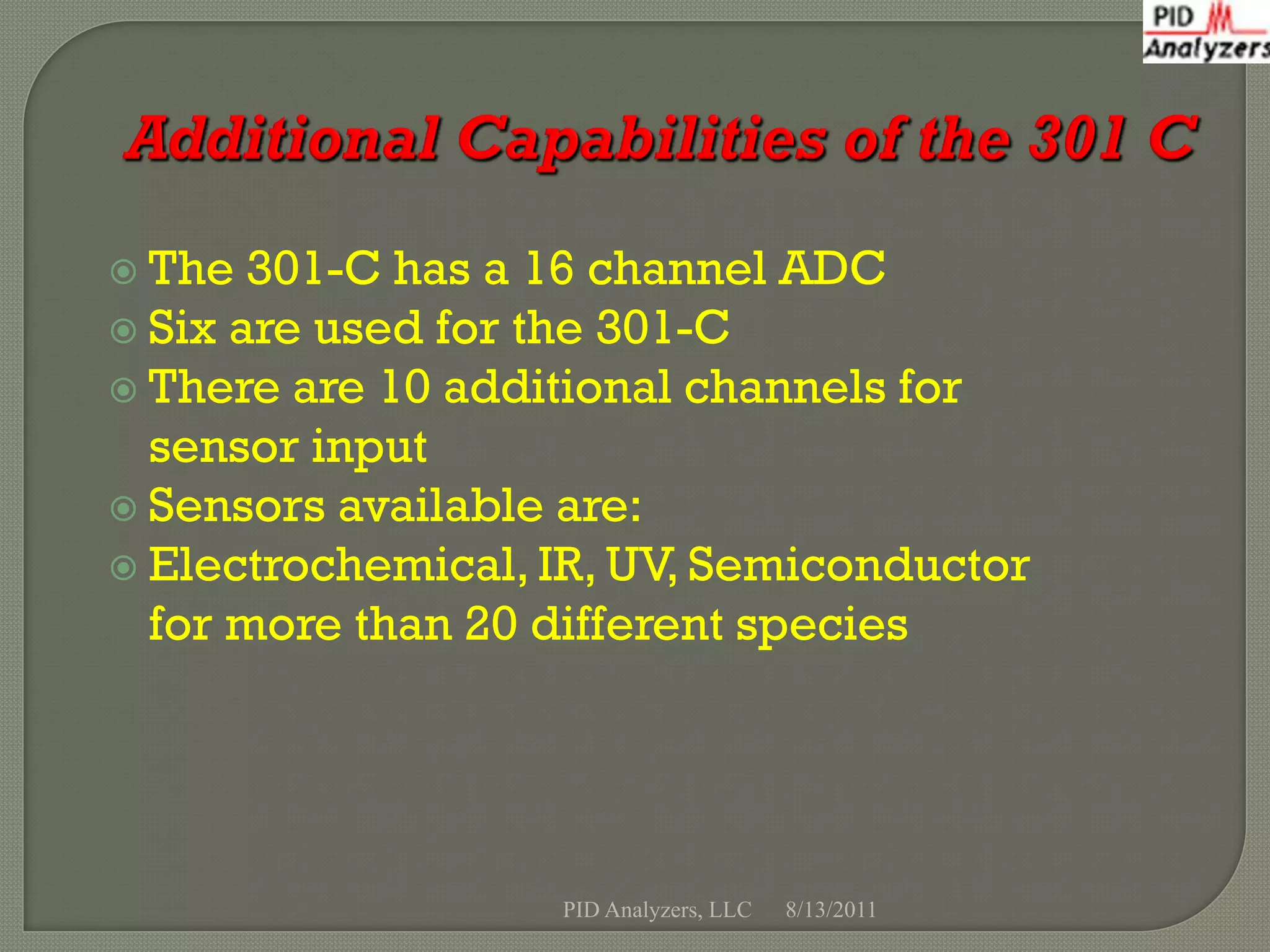  The  301-C has a 16 channel ADC
 Six are used for the 301-C
 There are 10 additional channels for
  sensor input
 Sensors available are:
 Electrochemical, IR, UV, Semiconductor
  for more than 20 different species




                   PID Analyzers, LLC   8/13/2011
 