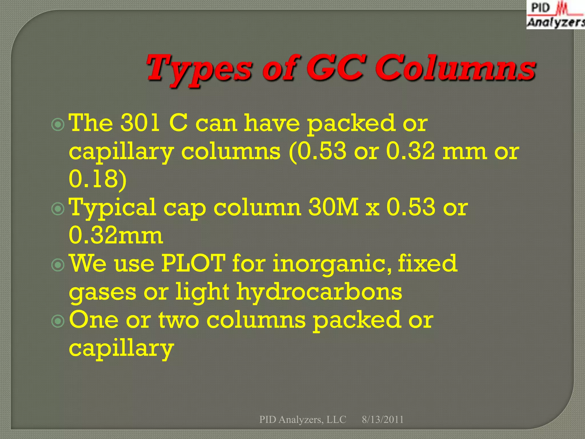  The 301 C can have packed or
  capillary columns (0.53 or 0.32 mm or
  0.18)
 Typical cap column 30M x 0.53 or
  0.32mm
 We use PLOT for inorganic, fixed
  gases or light hydrocarbons
 One or two columns packed or
  capillary

                 PID Analyzers, LLC   8/13/2011
 