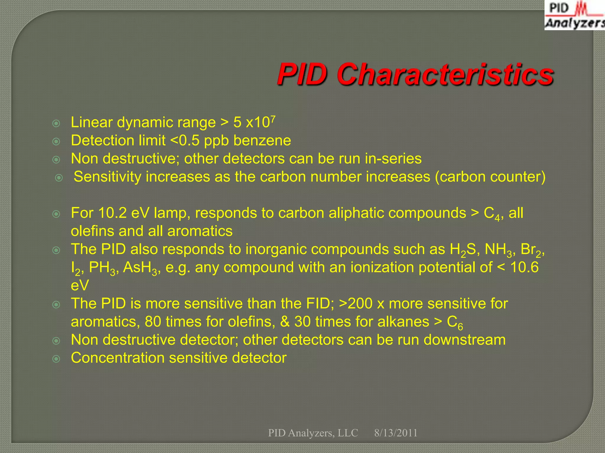    Linear dynamic range > 5 x107
   Detection limit <0.5 ppb benzene
   Non destructive; other detectors can be run in-series
   Sensitivity increases as the carbon number increases (carbon counter)

   For 10.2 eV lamp, responds to carbon aliphatic compounds > C4, all
    olefins and all aromatics
   The PID also responds to inorganic compounds such as H2S, NH3, Br2,
    I2, PH3, AsH3, e.g. any compound with an ionization potential of < 10.6
    eV
   The PID is more sensitive than the FID; >200 x more sensitive for
    aromatics, 80 times for olefins, & 30 times for alkanes > C6
   Non destructive detector; other detectors can be run downstream
   Concentration sensitive detector



                                 PID Analyzers, LLC   8/13/2011
 