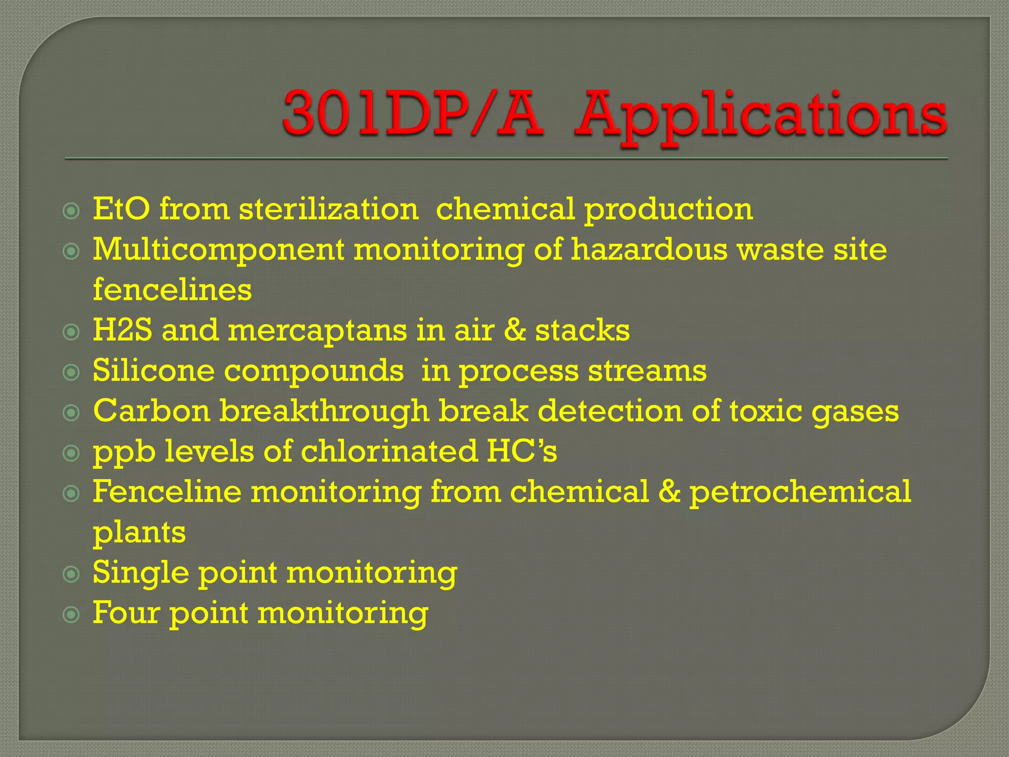    EtO from sterilization chemical production
   Multicomponent monitoring of hazardous waste site
    fencelines
   H2S and mercaptans in air & stacks
   Silicone compounds in process streams
   Carbon breakthrough break detection of toxic gases
   ppb levels of chlorinated HC’s
   Fenceline monitoring from chemical & petrochemical
    plants
   Single point monitoring
   Four point monitoring
 
