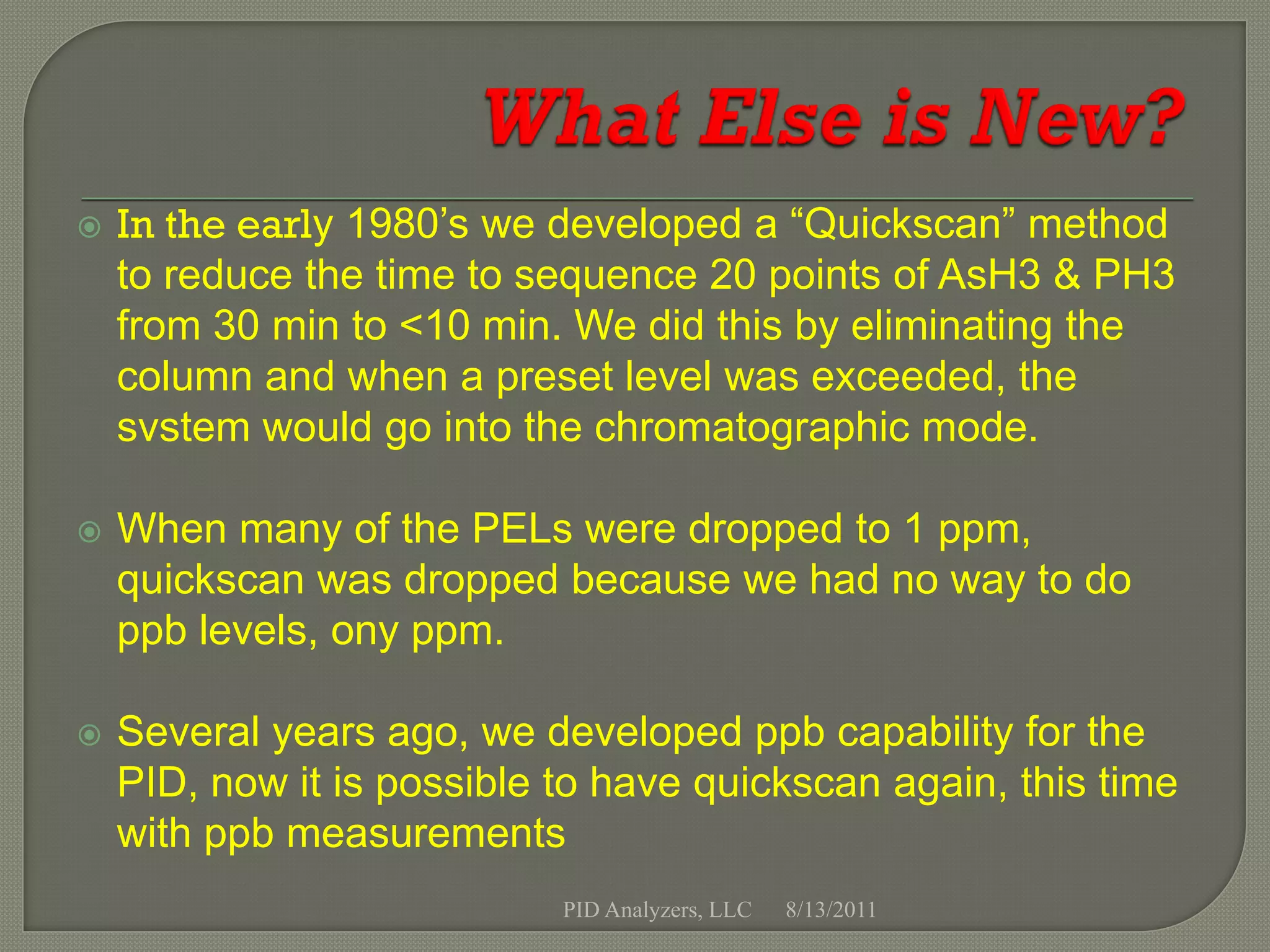    In the early 1980’s we developed a “Quickscan” method
    to reduce the time to sequence 20 points of AsH3 & PH3
    from 30 min to <10 min. We did this by eliminating the
    column and when a preset level was exceeded, the
    svstem would go into the chromatographic mode.

   When many of the PELs were dropped to 1 ppm,
    quickscan was dropped because we had no way to do
    ppb levels, ony ppm.

   Several years ago, we developed ppb capability for the
    PID, now it is possible to have quickscan again, this time
    with ppb measurements
                            PID Analyzers, LLC   8/13/2011
 