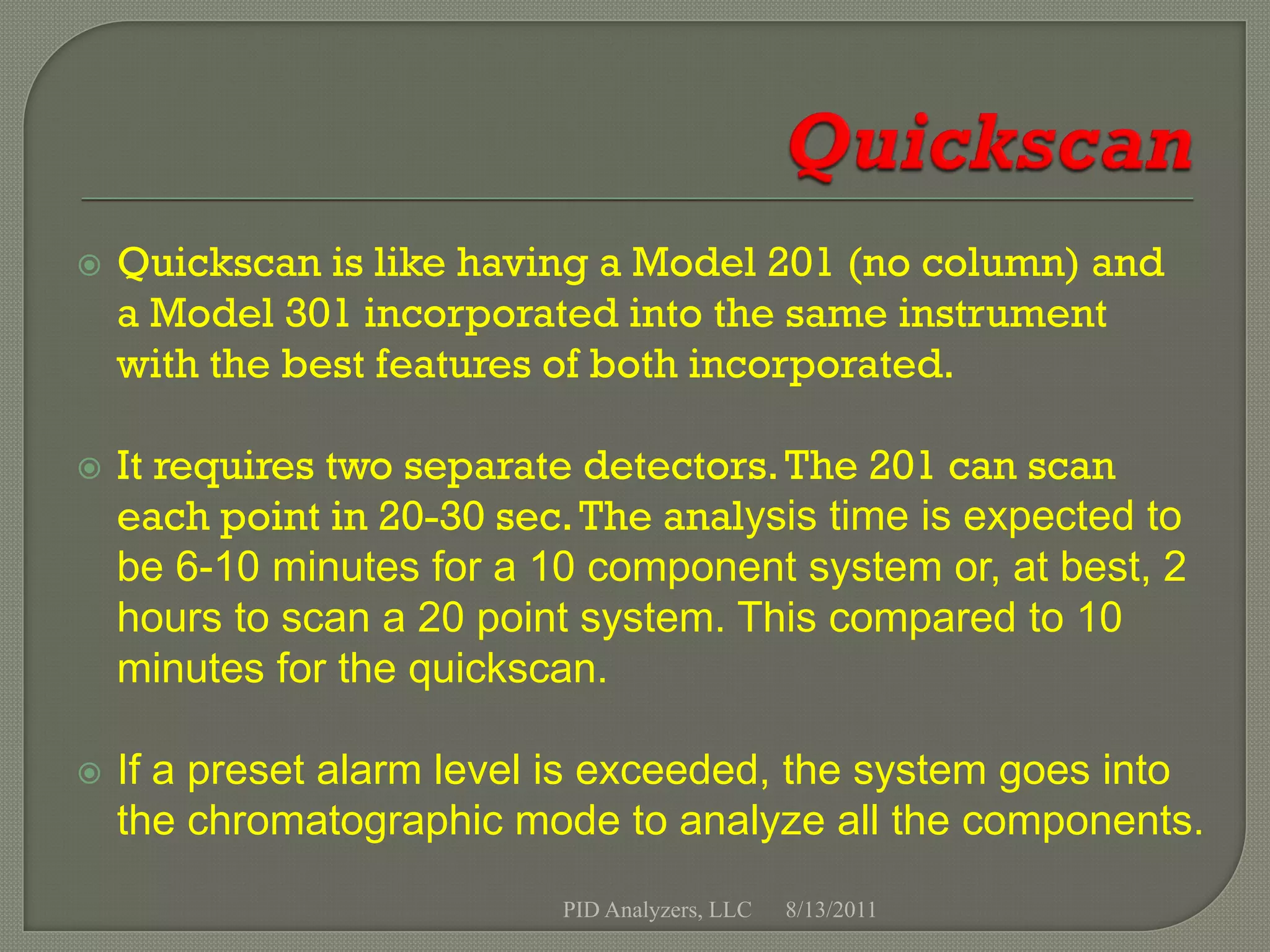    Quickscan is like having a Model 201 (no column) and
    a Model 301 incorporated into the same instrument
    with the best features of both incorporated.

   It requires two separate detectors. The 201 can scan
    each point in 20-30 sec. The analysis time is expected to
    be 6-10 minutes for a 10 component system or, at best, 2
    hours to scan a 20 point system. This compared to 10
    minutes for the quickscan.

   If a preset alarm level is exceeded, the system goes into
    the chromatographic mode to analyze all the components.
                           PID Analyzers, LLC   8/13/2011
 