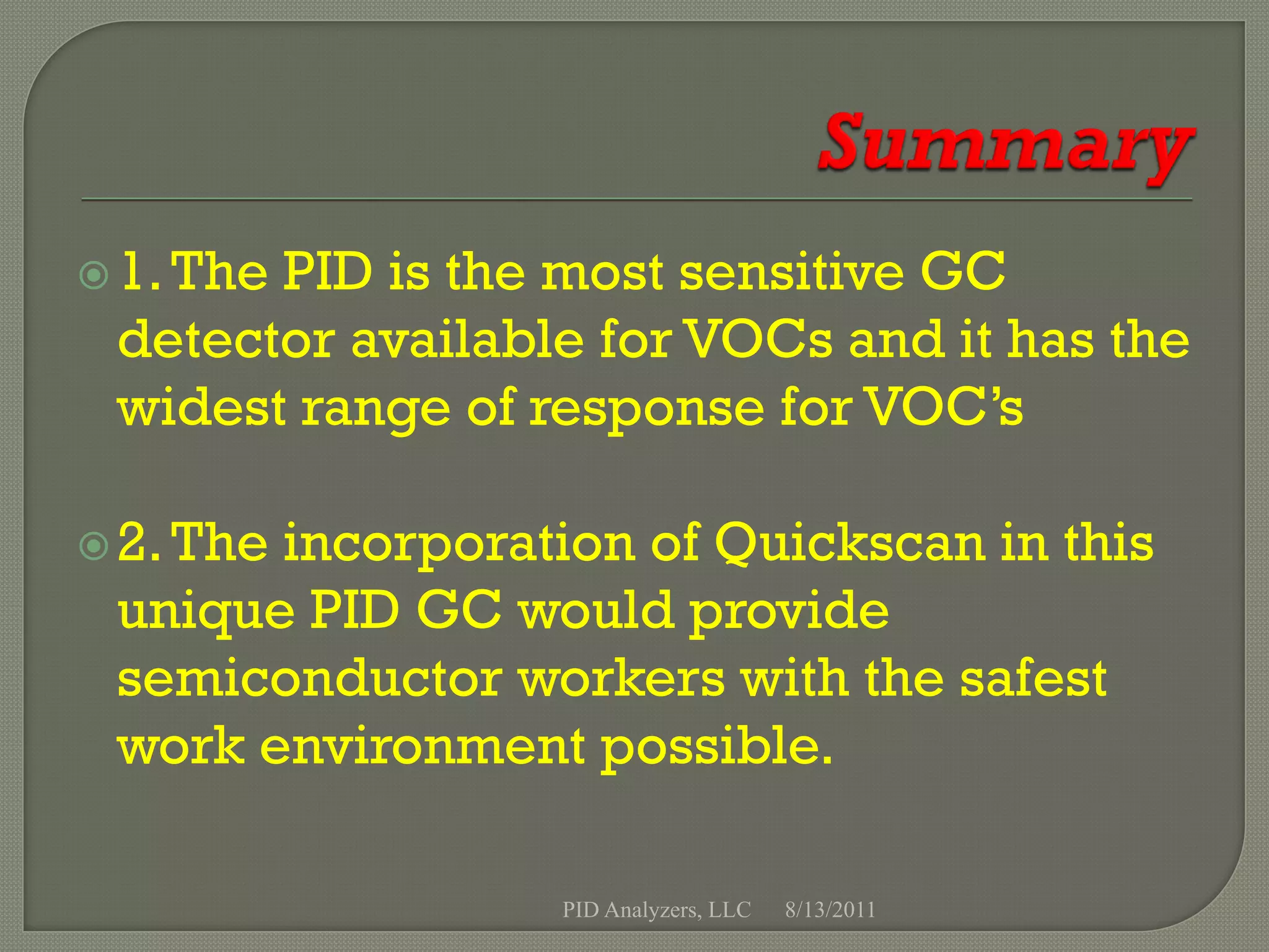  1. The
       PID is the most sensitive GC
 detector available for VOCs and it has the
 widest range of response for VOC’s

 2. The
       incorporation of Quickscan in this
 unique PID GC would provide
 semiconductor workers with the safest
 work environment possible.

                  PID Analyzers, LLC   8/13/2011
 