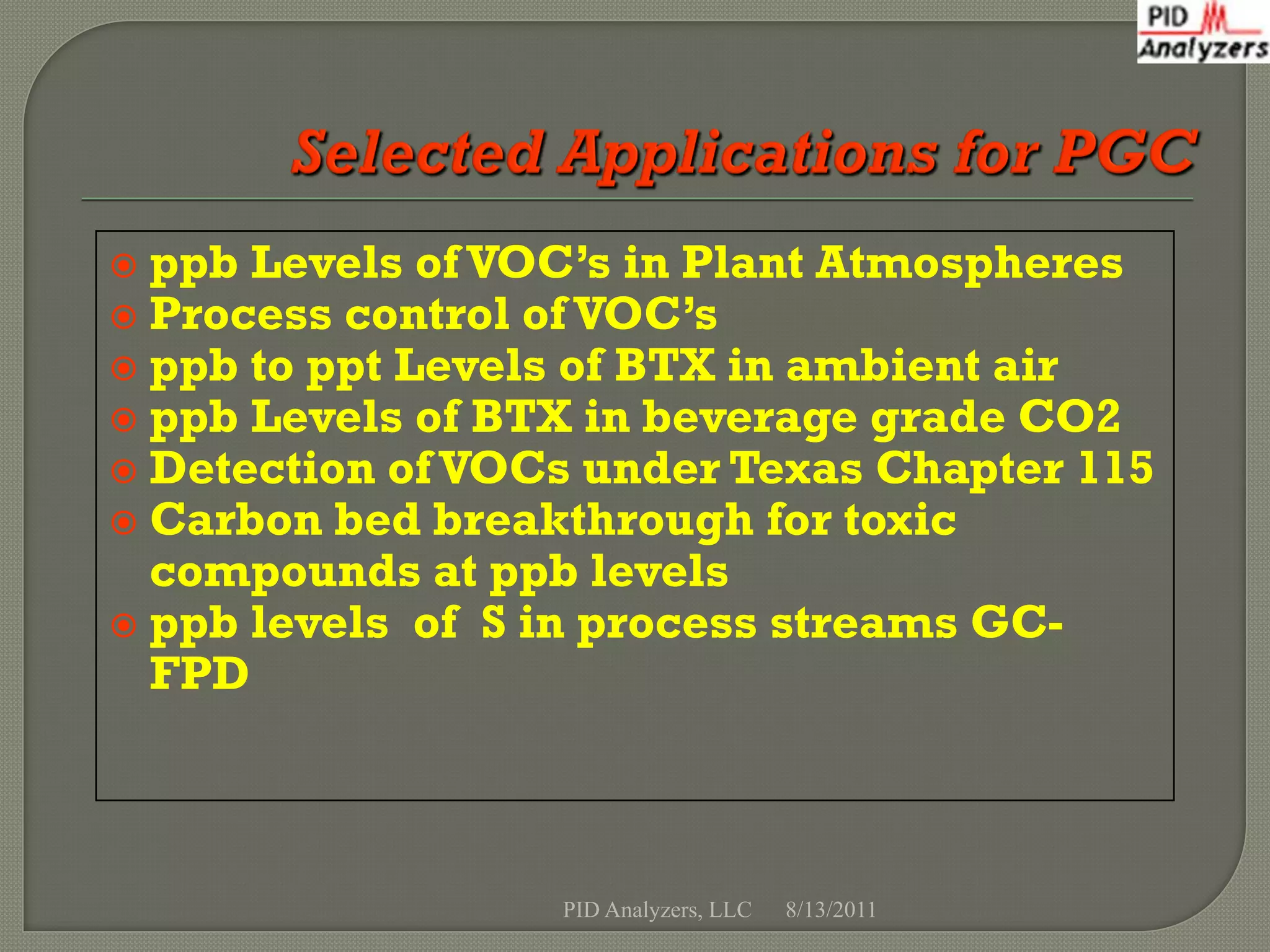  ppb Levels of VOC’s in Plant Atmospheres
 Process control of VOC’s
 ppb to ppt Levels of BTX in ambient air
 ppb Levels of BTX in beverage grade CO2
 Detection of VOCs under Texas Chapter 115
 Carbon bed breakthrough for toxic
  compounds at ppb levels
 ppb levels of S in process streams GC-
  FPD



                  PID Analyzers, LLC   8/13/2011
 
