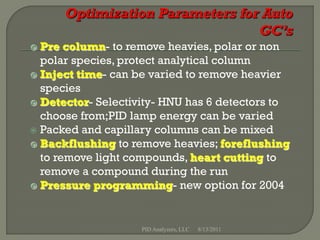  Pre column- to remove heavies, polar or non
  polar species, protect analytical column
 Inject time- can be varied to remove heavier
  species
 Detector- Selectivity- HNU has 6 detectors to
  choose from;PID lamp energy can be varied
 Packed and capillary columns can be mixed
 Backflushing to remove heavies; foreflushing
  to remove light compounds, heart cutting to
  remove a compound during the run
 Pressure programming- new option for 2004




                    PID Analyzers, LLC   8/13/2011
 