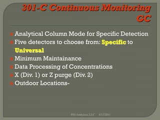  Analytical  Column Mode for Specific Detection
 Five detectors to choose from: Specific to
  Universal
 Minimum Maintainance
 Data Processing of Concentrations
 X (Div. 1) or Z purge (Div. 2)
 Outdoor Locations-




                     PID Analyzers, LLC   8/13/2011
 