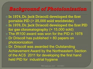  In 1974, Dr. Jack Driscoll developed the first
  portable PID (> 25,000 sold worldwide)
 In 1976, Dr. Jack Driscoll developed the first PID
  for gas chromatography (> 15,000 sold)
 The IR100 award was won for the PID in 1978
 Dr Driscoll has published > 80 papers on
  photoionization
 Dr. Driscoll was awarded the Outstanding
  Achievement Award by the Northeastern Section
  of the ACS 2011 for developing the first hand
  held PID for industrial hygiene
                      PID Analyzers, LLC   8/13/2011
 