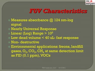  Measures   absorbance @ 124 nm-log
  signal
 Nearly Universal Response
 Linear (Log) Range > 105
 Low dead volume < 40 uL- fast response
 Non- destructive
 Environmental applications: freons, landfill
  gases, O2, CO2, CH4 at same detection limit
  as FID (0.1 ppm), VOCs


                    PID Analyzers, LLC   8/13/2011
 