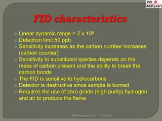 h


   Linear dynamic range > 2 x 106
   Detection limit 50 ppb
   Sensitivity increases as the carbon number increases
    (carbon counter)
   Sensitivity to substituted species depends on the
    mass of carbon present and the ability to break the
    carbon bonds
   The FID is sensitive to hydrocarbons
   Detector is destructive since sample is burned
   Requires the use of zero grade (high purity) hydrogen
    and air to produce the flame


                         PID Analyzers, LLC   8/13/2011
 