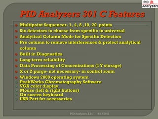    Multipoint Sequencer- 1, 4, 8 ,10, 20 points
   Six detectors to choose from specific to universal
   Analytical Column Mode for Specific Detection
   Pre column to remove interferences & protect analytical
    column
   Built in Diagnostics
   Long term reliability
   Data Processing of Concentrations (1 Y storage)
   X or Z purge- not necessary- in control room
   Windows 2000 operating system
   PeakWorks Chromatography Software
   VGA color display
   Mouse (left & right buttons)
   On screen keyboard
   USB Port for accessories


                          PID Analyzers, LLC   8/13/2011
 