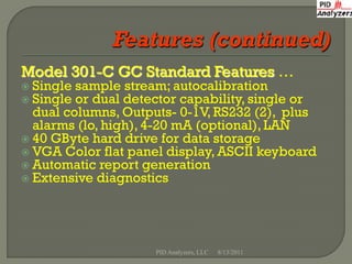 Model 301-C GC Standard Features …
 Single sample stream; autocalibration
 Single or dual detector capability, single or
  dual columns, Outputs- 0-1V, RS232 (2), plus
  alarms (lo, high), 4-20 mA (optional), LAN
 40 GByte hard drive for data storage
 VGA Color flat panel display, ASCII keyboard
 Automatic report generation
 Extensive diagnostics




                     PID Analyzers, LLC   8/13/2011
 