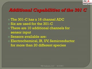 The  301-C has a 16 channel ADC
 Six are used for the 301-C
 There are 10 additional channels for
  sensor input
 Sensors available are:
 Electrochemical, IR, UV, Semiconductor
  for more than 20 different species




                   PID Analyzers, LLC   8/13/2011
 