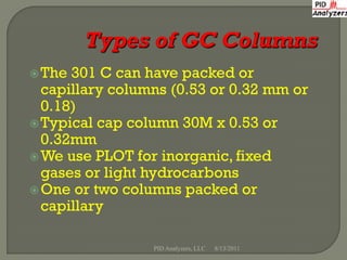  The 301 C can have packed or
  capillary columns (0.53 or 0.32 mm or
  0.18)
 Typical cap column 30M x 0.53 or
  0.32mm
 We use PLOT for inorganic, fixed
  gases or light hydrocarbons
 One or two columns packed or
  capillary

                 PID Analyzers, LLC   8/13/2011
 