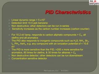    Linear dynamic range > 5 x107
   Detection limit <0.5 ppb benzene
   Non destructive; other detectors can be run in-series
   Sensitivity increases as the carbon number increases (carbon counter)

   For 10.2 eV lamp, responds to carbon aliphatic compounds > C4, all
    olefins and all aromatics
   The PID also responds to inorganic compounds such as H2S, NH3, Br2,
    I2, PH3, AsH3, e.g. any compound with an ionization potential of < 10.6
    eV
   The PID is more sensitive than the FID; >200 x more sensitive for
    aromatics, 80 times for olefins, & 30 times for alkanes > C6
   Non destructive detector; other detectors can be run downstream
   Concentration sensitive detector



                                 PID Analyzers, LLC   8/13/2011
 