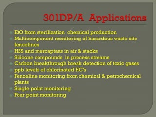    EtO from sterilization chemical production
   Multicomponent monitoring of hazardous waste site
    fencelines
   H2S and mercaptans in air & stacks
   Silicone compounds in process streams
   Carbon breakthrough break detection of toxic gases
   ppb levels of chlorinated HC’s
   Fenceline monitoring from chemical & petrochemical
    plants
   Single point monitoring
   Four point monitoring
 