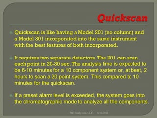    Quickscan is like having a Model 201 (no column) and
    a Model 301 incorporated into the same instrument
    with the best features of both incorporated.

   It requires two separate detectors. The 201 can scan
    each point in 20-30 sec. The analysis time is expected to
    be 6-10 minutes for a 10 component system or, at best, 2
    hours to scan a 20 point system. This compared to 10
    minutes for the quickscan.

   If a preset alarm level is exceeded, the system goes into
    the chromatographic mode to analyze all the components.
                           PID Analyzers, LLC   8/13/2011
 