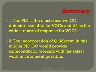  1. The
       PID is the most sensitive GC
 detector available for VOCs and it has the
 widest range of response for VOC’s

 2. The
       incorporation of Quickscan in this
 unique PID GC would provide
 semiconductor workers with the safest
 work environment possible.

                  PID Analyzers, LLC   8/13/2011
 