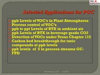  ppb Levels of VOC’s in Plant Atmospheres
 Process control of VOC’s
 ppb to ppt Levels of BTX in ambient air
 ppb Levels of BTX in beverage grade CO2
 Detection of VOCs under Texas Chapter 115
 Carbon bed breakthrough for toxic
  compounds at ppb levels
 ppb levels of S in process streams GC-
  FPD



                  PID Analyzers, LLC   8/13/2011
 