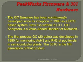  TheGC firmware has been continuously
 developed since its inception in 1990 as a DOS
 based system. Now it is written in C++. PID
 Analyzers is a Value Added Reseller of Microsoft .

 The first process GC (20 point) was developed in
 1980 for monitoring AsH3 and PH3 at ppb levels
 in semiconductor plants. The 301C is the fifth
 generation of that product.


                     PID Analyzers, LLC   8/13/2011
 