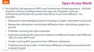 Open Access World
11
» For Gold OA, the payment of APCs and monitoring of these payments - all kinds
of points in those workflows where the easy use of agreed, common
institutional and funder IDs would make life so much more efficient. For
example:
› Researcher acknowledging research funding in a paper submitted to a journal
› Researcher noting their institutional affiliation when submitting a paper to a
journal
› Publisher invoicing the right institution
› Institution trackingAPC payments relevant to different funders with different
T&Cs for their APC funds
› Funder trackingAPC payments from different institutions
› Publisher providing funder / institutional affiliation metadata associated with
a research paper
09/11/2016 OrgIDs for UK Research
 