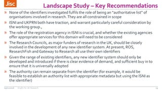Landscape Study – Key Recommendations
19
» None of the identifiers investigated fulfils the role of being an “authoritative list” of
organisations involved in research.They are all constrained in scope
» ISNI and UKPRN both have traction, and warrant particularly careful consideration by
the working group.,
» The role of the registration agency in ISNI is crucial, and whether the existing agencies
offer appropriate services for this domain will need to be considered
» The Research Councils, as major funders of research in the UK, should be closely
involved in the development of any new identifier system.At present, ROS,
ResearchFish and Gateway to Research all use their own identifiers
» Given the range of existing identifiers, any new identifier system should only be
developed and introduced if there is clear evidence of demand, and sufficient buy in to
ensure that it is universally adopted
» The authority can remain separate from the identifier (for example, it would be
feasible to establish an authority list with appropriate metadata but using the ISNI as
the identifier)
09/11/2016 OrgIDs for UK Research
 