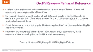 OrgID Review –Terms of Reference
20
» Clarify a representative but not comprehensive set of use cases for the UK research
community to use organisational identifiers
» Survey and interview a small number of well-informed people in the field in order to
create and prioritise a list of desirable features for the provision of OrgIDs and potential
services built around them
» Check the use cases and these required features against four* possible candidate OrgIDs
and their providers
» Inform theWorking Group of the review’s conclusions and, if appropriate, make
recommendations for adoption by the UK research community
*Four candidates = ISNI, Ringgold, UKPRN, Digital Science
09/11/2016 OrgIDs for UK Research
 