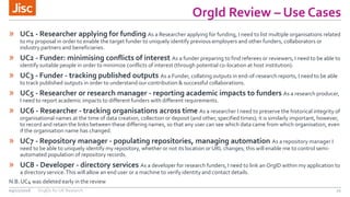 OrgId Review – Use Cases
21
» UC1 - Researcher applying for funding As a Researcher applying for funding, I need to list multiple organisations related
to my proposal in order to enable the target funder to uniquely identify previous employers and other funders, collaborators or
industry partners and beneficiaries.
» UC2 - Funder: minimising conflicts of interest As a funder preparing to find referees or reviewers, I need to be able to
identify suitable people in order to minimize conflicts of interest (through potential co-location at host institution).
» UC3 - Funder - tracking published outputs As a Funder, collating outputs in end-of-research reports, I need to be able
to track published outputs in order to understand our contribution & successful collaborations.
» UC5 - Researcher or research manager - reporting academic impacts to funders As a research producer,
I need to report academic impacts to different funders with different requirements.
» UC6 - Researcher - tracking organisations across time As a researcher I need to preserve the historical integrity of
organisational names at the time of data creation, collection or deposit (and other, specified times); it is similarly important, however,
to record and retain the links between these differing names, so that any user can see which data came from which organisation, even
if the organisation name has changed.
» UC7 - Repository manager - populating repositories, managing automation As a repository manager I
need to be able to uniquely identify my repository, whether or not its location or URL changes; this will enable me to control semi-
automated population of repository records.
» UC8 - Developer - directory services As a developer for research funders, I need to link an OrgID within my application to
a directory service.This will allow an end user or a machine to verify identity and contact details.
N.B. UC4 was deleted early in the review
09/11/2016 OrgIDs for UK Research
 