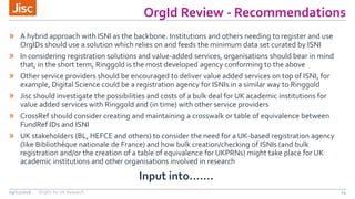 OrgId Review - Recommendations
24
» A hybrid approach with ISNI as the backbone. Institutions and others needing to register and use
OrgIDs should use a solution which relies on and feeds the minimum data set curated by ISNI
» In considering registration solutions and value-added services, organisations should bear in mind
that, in the short term, Ringgold is the most developed agency conforming to the above
» Other service providers should be encouraged to deliver value added services on top of ISNI, for
example, Digital Science could be a registration agency for ISNIs in a similar way to Ringgold
» Jisc should investigate the possibilities and costs of a bulk deal for UK academic institutions for
value added services with Ringgold and (in time) with other service providers
» CrossRef should consider creating and maintaining a crosswalk or table of equivalence between
FundRef IDs and ISNI
» UK stakeholders (BL, HEFCE and others) to consider the need for a UK-based registration agency
(like Bibliothèque nationale de France) and how bulk creation/checking of ISNIs (and bulk
registration and/or the creation of a table of equivalence for UKPRNs) might take place for UK
academic institutions and other organisations involved in research
09/11/2016 OrgIDs for UK Research
Input into…….
 