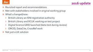 2016 update
29
» Revisited report and recommendations
» Met with stakeholders involved in original working group
» What’s changed/new:
› British Library an ISNI registration authority
› British Library and RCUK working on test project
› Digital Science GRID launched (beta test during review)
› ORCID, DataCite,CrossRef work
» Not just a UK solution
09/11/2016 OrgIDs for UK Research
 