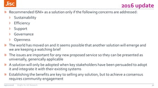 2016 update
30
» Recommended ISNI+ as a solution only if the following concerns are addressed:
› Sustainability
› Efficiency
› Support
› Governance
› Openness
» The world has moved on and it seems possible that another solution will emerge and
we are keeping a watching brief
» The issues are important for any new proposed service so they can be presented as
universally, generically applicable
» A solution will only be adopted when key stakeholders have been persuaded to adopt
it and integrate it with their existing systems
» Establishing the benefits are key to selling any solution, but to achieve a consensus
requires community engagement
09/11/2016 OrgIDs for UK Research
 