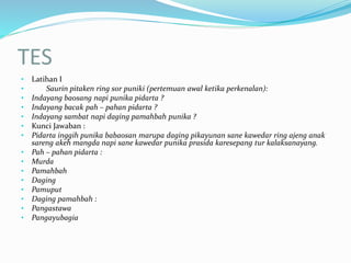TES
• Latihan I
• Saurin pitaken ring sor puniki (pertemuan awal ketika perkenalan):
• Indayang baosang napi punika pidarta ?
• Indayang bacak pah – pahan pidarta ?
• Indayang sambat napi daging pamahbah punika ?
• Kunci Jawaban :
• Pidarta inggih punika babaosan marupa daging pikayunan sane kawedar ring ajeng anak
sareng akeh mangda napi sane kawedar punika prasida karesepang tur kalaksanayang.
• Pah – pahan pidarta :
• Murda
• Pamahbah
• Daging
• Pamuput
• Daging pamahbah :
• Pangastawa
• Pangayubagia
 