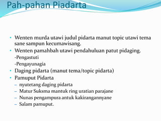 Pah-pahan Piadarta
• Wenten murda utawi judul pidarta manut topic utawi tema
sane sampun kecumawisang.
• Wenten pamahbah utawi pendahuluan patut pidaging.
-Pengastuti
-Pengayunagia
• Daging pidarta (manut tema/topic pidarta)
• Pamuput Pidarta
– nyutetang daging pidarta
– Matur Suksma mantuk ring uratian parajane
– Nunas pengampura antuk kakirangannyane
– Salam pamuput.
 
