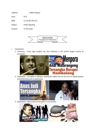ooName : Afdhal Hidayat
Class : IV D
NPM : 11.10.010.745.117
Subject : Public Speaking
Purpose : To Persuade
I. Introduction
1. Testimony - many legal analysts say, that Indonesia is the world's largest country of
corruption.
2. Explanation - corruption is taking or stealing the rights that are not ours to exploit position
and deliberately and surreptitiously.
3. Explanatioin - Many cases of corruption in our country.
Speech outline
“Coruption In Indonesia”
 