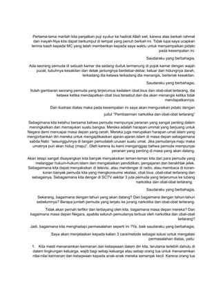 Pertama-tama marilah kita panjatkan puji syukur ke hadirat Allah swt, karena atas berkah rahmat
dan inayah-Nya kita dapat berkumpul di tempat yang penuh berkah ini. Tidak lupa saya ucapkan
terima kasih kepada MC yang telah memberikan kepada saya waktu untuk menyampaikan pidato
pada kesempatan ini.
Saudaraku yang berbahagia,
Ada seorang pemuda di sebuah kamar dia sedang duduk termenung di pojok kamar dengan wajah
pucat, tubuhnya kesakitan dan detak jantungnya berdebar-debar, keluar dari hidungnya darah,
terkadang dia ketawa terkadang dia menangis, berteriak kesakitan.
Saudaraku yang berbahagia,
Itulah gambaran seorang pemuda yang terjerumus kedalam obat bius dan obat-obat terlarang, dia
ketawa ketika mendapatkan obat bius tersebut dan dia akan menangis ketika tidak
mendapatkannya.
Dari ilustrasi diatas maka pada kesempatan ini saya akan menguraikan pidato dengan
judul “Pembasmian narkotika dan obat-obat terlarang”
Sebagimana kita ketahui bersama bahwa pemuda mempunyai peranan yang sangat penting dalam
meningkatkan dan memajukan suatu bangsa. Mereka adalah harapan ummat yang berjuang untuk
Negara demi mencapai masa depan yang cerah. Mereka juga merupakan harapan umat islam yang
mengorbankan diri mereka untuk mengaplikasikan ajaran-ajaran islam di masa depan sebagaimana
sabda Nabi: “sesungguhnya di tangan pemudalah urusan suatu umat. Jika pemudanya maju maka
umatnya pun akan hidup (maju)”. Oleh karena itu kami menganggap bahwa pemuda mempunyai
peranan yang penting di masa yang akan datang.
Akan tetapi sangat disayangkan kita banyak menyaksikan teman-teman kita dari para pemuda yang
melanggar hukum-hukum islam dan mengabaikan pendidikan, pengajaran dan berakhlak jelek.
Sebagaimana kita dapat menyaksikan di televisi, atau mendengar di radio, atau membaca di koran-
koran banyak pemuda kita yang mengkonsumsi ekstasi, obat bius ,obat-obat terlarang dan
sebagainya. Sebagaimana kita dengar di SCTV sekitar 3 juta pemuda yang terjerumus ke lubang
narkotika dan obat-obat terlarang.
Saudaraku yang berbahagia,
Sekarang, bagaimana dengan tahun yang akan datang? Dan bagaimana dengan tahun-tahun
sebelumnya? Berapa jumlah pemuda yang terjatu ke jurang narkotika dan obat-obat terlarang.
Tidak akan pernah terfikir dan terbayang oleh kita, bagaimana masa depan mereka? Dan
bagaimana masa depan Negara, apabila seluruh pemudanya terbuai oleh narkotika dan obat-obat
terlarang?
Jadi, bagaimana kita menghadapi permasalahan seperti ini ?Ya, baik saudaraku yang berbahagia,
Saya akan menjelaskan kepada kalian 3 cara/metode sebagai solusi untuk mengatasi
permasalahan diatas, yaitu:
1. Kita mesti menanamkan keimanan dan ketaqwaan dalam diri kita, terutama terlebih dahulu di
dalam lingkungan keluarga, wajib bagi setiap keluarga atau setiap orang tua untuk menanamkan
nilai-nilai keimanan dan ketaqwaan kepada anak-anak mereka semenjak kecil. Karena orang tua
 