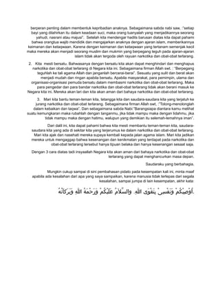 berperan penting dalam membentuk kepribadian anaknya. Sebagaimana sabda nabi saw, :”setiap
bayi yang dilahirkan itu dalam keadaan suci, maka orang tuanyalah yang menjadikannya seorang
yahudi, nasrani atau majusi”. Setelah kita mendengar hadits barusan diatas kita dapat pahami
bahwa orangtua wajib mendidik dan mengajarkan anaknya dengan ajaran islam, memberikannya
keimanan dan ketaqwaan. Karena dengan keimanan dan ketaqwaan yang tertanam semenjak kecil
maka mereka akan menjadi seorang muslim dan mukmin yang berpegang teguh pada ajaran-ajaran
islam tidak akan tergoda oleh rayuan narkotika dan obat-obat terlarang.
2. Kita mesti bersatu. Bahwasanya dengan bersatu kita akan dapat menghindari dan menghapus
narkotika dan obat-obat terlarang di Negara kita ini. Sebagaimana firman Allah swt. : “Berpegang
teguhlah ke tali agama Allah dan janganlah bercerai-berai”. Sesuatu yang sulit dan berat akan
menjadi mudah dan ringan apabila bersatu. Apabila masyarakat, para pemimpin, ulama dan
organisasi-organisasi pemuda bersatu dalam membasmi narkotika dan obat-obat terlarang. Maka
para pengedar dan para bandar narkotika dan obat-obat terlarang tidak akan berani masuk ke
Negara kita ini. Mereka akan lari dan kita akan aman dari bahaya narkotika dan obat-obat terlarang.
3. Mari kita bantu teman-teman kita, tetangga kita dan saudara-saudara kita yang terjatuh ke
jurang narkotika dan obat-obat terlarang. Sebagaimana firman Allah swt, :”Tolong-menolonglah
dalam kebaikan dan taqwa”. Dan sebagaimana sabda Nabi:”Barangsiapa diantara kamu melihat
suatu kemungkaran maka rubahlah dengan tanganmu, jika tidak mampu maka dengan lidahmu, jika
tidak mampu maka dengan hatimu, walupun yang demikian itu selemah-lemahnya iman”.
Dari dalil ini, kita dapat pahami bahwa kita mesti membantu teman-teman kita, saudara-
saudara kita yang ada di sekitar kita yang terjerumus ke dalam narkotika dan obat-obat terlarang.
Mari kita ajak dan nasehati mereka supaya kembali kepada jalan agama islam. Mari kita jadikan
mereka untuk mengaggap bahwa kesenangan dan kenikmatan yang terdapat pada narkotika dan
obat-obat terlarang tersebut hanya tipuan belaka dan hanya kesenangan sesaat saja.
Dengan 3 cara diatas tadi insyaallah Negara kita akan aman dari bahaya narkotika dan obat-obat
terlarang yang dapat menghancurkan masa depan.
Saudaraku yang berbahagia,
Mungkin cukup sampai di sini pembahasan pidato pada kesempatan kali ini, minta maaf
apabila ada kesalahan dari apa yang saya sampaikan, karena manusia tidak terlepas dari segala
kesalahan, sampai jumpa di lain kesempatan, akhir kata:
.‫ه‬ُ ‫ت‬ُ ‫ا‬َ ‫رك‬َ ‫ب‬َ ‫و‬َ ‫ا‬ِ ‫ة‬ُ ‫م‬َ ‫ح‬ْ ‫ر‬َ ‫و‬َ ‫م‬ْ ‫ك‬ُ ‫ي‬ْ ‫ل‬َ ‫ع‬َ ‫م‬ُ ‫ل‬َ ‫س‬ّ ‫وال‬ ‫ا‬ِ ‫وى‬َ ‫ق‬ْ ‫ت‬َ ‫ب‬ِ ‫ى‬ْ ‫س‬ِ ‫ف‬ْ ‫ن‬َ ‫و‬َ ‫م‬ْ ‫ك‬ُ ‫ي‬ْ ‫ص‬ِ ‫و‬ْ ‫ا‬ُ .
 