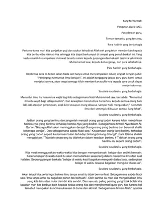 Yang terhormat:
Pengatur acara (MC),
Para dewan guru,
Teman-temanku yang tercinta,
Para hadirin yang berbahagia
Pertama-tama mari kita panjatkan puji dan syukur kehadirat Allah swt yang telah memberikan kepada
kita beribu-ribu nikmat-Nya sehingga kita dapat berkumpul di tempat yang penuh berkah ini. Yang
kedua mari kita sampaikan shalawat beserta salam kepada junjungan dan kekasih tercinta yakni Nabi
Muhamamad saw, kepada keluarganya, dan para sahabatnya.
Para hadirin yang berbahagia.
Berdirinya saya di depan kalian tiada lain hanya untuk menyampaikan pidato singkat dengan judul:
“Pentingnya Menuntut ilmu (belajar)”. Ini adalah tangggung jawab guru-guru kami untuk
menjelaskannya, akan tetapi semoga Allah memberikan taufik-nya kepada saya untuk dapat
menjelaskannya.
Saudara-saudaraku yang berbahagia.
Menuntut ilmu itu hukumnya wajib bagi kita sebagaimana Nabi Muhammad saw. bersabda: ”Menuntut
ilmu itu wajib bagi setiap muslim”. Dan kewajiban menututnya itu berlaku kepada semua orang baik
laki-laki ataupun perempuan, anak kecil ataupun orang dewasa. Sampai Nabi mengatakan;” tuntutlah
ilmu dari semenjak di buaian sampai liang lahat”.
Saudara-saudaraku yang berbahagia.
Jadilah orang yang berilmu dan janganlah menjadi orang yang bodoh karena Allah melebihkan
hamba-Nya yang berilmu terhadap hamba-Nya yang bodoh. Sebagaimana firman-Nya dalam Al-
Qur’an:”Niscaya Allah akan meninggikan derajat Orang-orang yang berilmu dan beramal shalih
beberapa derajat”. Dan sebagaimana sabda Nabi saw.” Keutamaan orang yang berilmu terhadap
orang yang bodoh seperti keutamaan bulan terhadap bintang-bintang di langit”. Para Ulama shaleh
mengatakan:” Tidaklah seseorang itu dilahirkan dalam keadaan berilmu # Tidaklah orang yang
berilmu itu seperti orang bodoh”.
Saudara-saudaraku yang berbahagia.
Kita mesti menggunakan waktu-waktu kita dengan memperbanyak belajar dan sedikit bermain.
Karena belajar di waktu kecil itu akan memudahkan seseorang dalam menerima ilmu dan kuat
hafalan. Seorang penyair berkata:”belajar di waktu kecil bagaikan mengukir diatas batu, sedangkan
belajar di waktu dewasa bagaikan mengukir diatas air”.
Saudara-saudaraku yang berbahagia.
Akan tetapi kita perlu ingat bahwa ilmu tanpa amal itu tidak bermanfaat. Sebagaimana sabda Nabi
saw.”ilmu tanpa amal itu bagaikan pohon tak berbuah”. Oleh karena itu mari kita mengamalkan ilmu
yang kita tahu dan mulai dari diri kita sendiri. Dan sesuatu paling penting yang tidak boleh kita
lupakan mari kita berbuat baik kepada kedua orang kita dan menghormati guru-guru kita karena hal
tersebut merupakan kunci kesuksesan di dunia dan akhirat. Sebagaimana firman Allah;” apabila
 