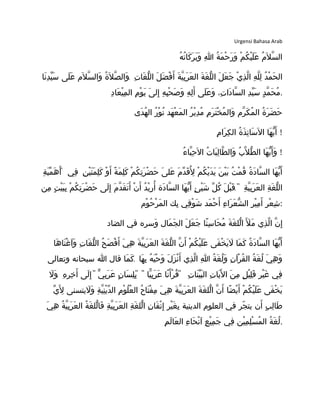 Urgensi Bahasa Arab
‫ه‬ُ ‫ت‬ُ ‫كا‬َ ‫ر‬َ ‫ب‬َ ‫و‬َ ‫ا‬ِ ‫ة‬ُ ‫م‬َ ‫ح‬ْ ‫ر‬َ ‫و‬َ ‫م‬ْ ‫ك‬ُ ‫ي‬ْ ‫ل‬َ ‫ع‬َ ‫م‬ُ ‫ل‬َ ‫س‬ّ ‫ال‬
.‫نا‬َ ‫د‬ِ ‫ي‬ّ ‫س‬َ ‫لى‬َ ‫ع‬َ ‫لم‬َ ‫س‬ّ ‫وال‬َ ‫ة‬ُ ‫ل‬َ ‫ص‬ّ ‫وال‬َ ‫ت‬ِ ‫غا‬َ ‫ل‬ّ ‫ال‬ ‫ل‬َ ‫ض‬َ ‫ف‬ْ ‫أ‬َ ‫ة‬َ ‫ي‬ّ ‫ب‬ِ ‫ر‬َ ‫ع‬َ ‫ال‬ ‫ة‬َ ‫غ‬َ ‫ل‬ّ ‫ال‬ ‫ل‬َ ‫ع‬َ ‫ج‬َ ‫ي‬ْ ‫ذ‬ِ ‫ل‬ّ ‫ا‬ ‫ه‬ِ ‫ل‬ّ ‫ل‬ِ ‫د‬ُ ‫م‬ْ ‫ح‬َ ‫ال‬
‫د‬ِ ‫عا‬َ ‫ي‬ْ ‫م‬ِ ‫ال‬ ‫م‬ِ ‫و‬ْ ‫ي‬َ ‫ى‬َ ‫إل‬ِ ‫ه‬ِ ‫ب‬ِ ‫ح‬ْ ‫ص‬َ ‫و‬َ ‫ه‬ِ ‫ل‬ِ ‫أ‬َ ‫لى‬َ ‫ع‬َ ‫و‬َ ،‫ت‬ِ ‫دا‬َ ‫سا‬ّ ‫ال‬ ‫د‬ِ ‫ي‬ّ ‫س‬َ ‫د‬ٍ ‫م‬ّ ‫ح‬َ ‫م‬ُ .
‫دى‬َ ‫ه‬ُ ‫ال‬ ‫ر‬ُ ‫و‬ْ ‫ن‬ُ ‫هد‬َ ‫ع‬ْ ‫م‬َ ‫ال‬ ‫ر‬ُ ‫ي‬ْ ‫د‬ِ ‫م‬ُ ‫م‬ِ ‫ر‬َ ‫ت‬َ ‫خ‬ْ ‫م‬ُ ‫وال‬َ ‫رم‬ّ ‫ك‬َ ‫م‬ُ ‫ال‬ ‫ة‬ُ ‫ر‬َ ‫ض‬َ ‫ح‬َ
‫م‬ِ ‫را‬َ ‫ك‬ِ ‫ال‬ ‫ة‬ُ ‫ذ‬َ ‫ت‬ِ ‫سا‬َ ‫ل‬َ ‫ا‬ ‫ها‬َ ‫ي‬ّ ‫أ‬َ !
‫ء‬ُ ‫با‬ّ ‫ح‬ِ ‫ل‬َ ‫ا‬ ‫ت‬ُ ‫با‬َ ‫ل‬ِ ‫طا‬ّ ‫وال‬َ ‫ب‬ُ ‫ل‬ّ ‫ط‬ّ ‫ال‬ ‫ها‬َ ‫ي‬ّ ‫أ‬َ ‫و‬َ !
‫ن‬ِ ‫ي‬ْ ‫ت‬َ ‫م‬َ ‫ل‬ِ ‫ك‬َ ‫و‬ْ ‫أ‬َ ‫ة‬ً ‫م‬َ ‫ل‬ِ ‫ك‬َ ‫م‬ْ ‫ك‬ُ ‫ت‬ِ ‫ر‬َ ‫ض‬ْ ‫ح‬َ ‫ى‬َ ‫عل‬َ ‫م‬َ ‫د‬ّ ‫ق‬َ ‫ل‬ُِ ‫م‬ْ ‫ك‬ُ ‫ي‬ْ ‫د‬َ ‫ي‬َ ‫ن‬َ ‫ي‬ْ ‫ب‬َ ‫ت‬ُ ‫م‬ْ ‫ق‬ُ ‫ة‬ُ ‫د‬َ ‫سا‬ّ ‫ال‬ ‫ها‬َ ‫ي‬ّ ‫أ‬َ"‫ة‬ِ ‫ي‬َ ‫م‬ّ ‫ه‬َ ‫أ‬َ ‫في‬ِ
."‫من‬ِ ‫ت‬ٍ ‫ي‬ْ ‫ب‬َ ‫ب‬ِ ‫م‬ْ ‫ك‬ُ ‫ت‬ِ ‫ر‬َ ‫ض‬ْ ‫ح‬َ ‫لى‬َ ‫إ‬ِ ‫م‬َ ‫د‬ّ ‫ق‬َ ‫ت‬َ ‫أ‬َ ‫ن‬ْ ‫أ‬َ ‫د‬ُ ‫ي‬ْ ‫ر‬ِ ‫أ‬ُ ‫دة‬َ ‫سا‬ّ ‫ال‬ ‫ها‬َ ‫ي‬ّ ‫أ‬َ ‫ئ‬ٍ ‫ي‬ْ ‫ش‬َ ‫ل‬ّ ‫ك‬ُ ‫ل‬َ ‫ب‬ْ ‫ق‬َ ‫ة‬ِ ‫ي‬ّ ‫ب‬ِ ‫ر‬َ ‫ع‬َ ‫ال‬ ‫ة‬ِ ‫غ‬َ ‫ل‬ّ ‫ال‬
‫وم‬ْ ‫ح‬ُ ‫ر‬ْ ‫م‬َ ‫ال‬ ‫بك‬ِ ‫قي‬ِ ‫و‬ْ ‫ش‬َ ‫مد‬َ ‫ح‬ْ ‫أ‬َ ‫ء‬ِ ‫را‬َ ‫ع‬َ ‫ش‬ّ ‫ال‬ ‫ر‬ِ ‫ي‬ْ ‫م‬ِ ‫أ‬َ ‫ر‬ِ ‫ع‬ْ ‫ش‬ِ :
‫الضاد‬ ‫في‬ ‫وسره‬َ ‫مال‬َ ‫ج‬َ ‫ال‬ ‫ل‬َ ‫ع‬َ ‫ج‬َ ‫نا‬ً ‫س‬ِ ‫حا‬َ ‫م‬ُ ‫ة‬َ ‫غ‬َ ‫لل‬ّ ‫ا‬ ‫ل‬ََ ‫م‬َ ‫ذي‬ِ ‫ل‬ّ ‫ا‬ ‫ن‬ّ ‫إ‬ِ
‫ها‬َ ‫نا‬َ ‫غ‬ْ ‫ا‬َ ‫و‬َ ‫ت‬ِ ‫غا‬َ ‫ل‬ّ ‫ال‬ ‫ح‬ُ ‫ص‬َ ‫ف‬ْ ‫أ‬َ ‫ي‬َ ‫ه‬ِ ‫ة‬َ ‫ي‬ّ ‫ب‬ِ ‫ر‬َ ‫ع‬َ ‫ال‬ ‫ة‬َ ‫غ‬َ ‫ل‬ّ ‫ال‬ ‫ن‬ّ ‫أ‬َ ‫م‬ْ ‫ك‬ُ ‫ي‬ْ ‫ل‬َ ‫ع‬َ ‫فى‬َ ‫خ‬ْ ‫ي‬َ ‫ل‬َ ‫ما‬َ ‫ك‬َ ‫ة‬ُ ‫د‬َ ‫سا‬ّ ‫ال‬ ‫ها‬َ ‫ي‬ّ ‫أ‬َ
.‫وتعالى‬ ‫سبحانه‬ ‫ا‬ ‫قال‬ ‫ما‬َ ‫ك‬َ ‫ها‬َ ‫ب‬ِ ‫ه‬ُ ‫ي‬َ ‫ح‬ْ ‫و‬َ ‫ل‬َ ‫ز‬َ ‫ن‬ْ ‫أ‬َ ‫ذي‬ِ ‫ل‬ّ ‫ا‬ ‫ا‬ِ ‫ة‬ُ ‫غ‬َ ‫ل‬ُ ‫و‬َ ‫ن‬ِ ‫ا‬َ ‫ر‬ْ ‫ق‬ُ ‫ال‬ ‫ة‬ُ ‫غ‬َ ‫ل‬ُ ‫ي‬َ ‫ه‬ِ ‫و‬َ
. " " " "‫ل‬َ ‫و‬َ ‫ه‬ِ ‫ر‬ِ ‫خ‬ِ ‫أ‬َ ‫لى‬َ ‫إ‬ِ ‫ي‬ّ ‫ب‬ِ ‫ر‬َ ‫ع‬َ ‫ن‬ٍ ‫سا‬َ ‫ل‬ِ ‫ب‬ِ ‫يا‬ّ ‫ب‬ِ ‫ر‬َ ‫ع‬َ ‫نا‬ً ‫أ‬َ ‫ر‬ْ ‫ق‬ُ ‫ت‬ِ ‫نا‬َ ‫ي‬ّ ‫ب‬َ ‫ال‬ ‫ت‬ِ ‫يا‬َ ‫ل‬َ ‫ا‬ ‫ن‬َ ‫م‬ِ ‫ل‬ٍ ‫ي‬ْ ‫ل‬ِ ‫ق‬َ ‫ر‬ِ ‫ي‬ْ ‫غ‬َ ‫في‬ِ
‫ي‬ّ ‫ل‬َِ ‫ليتسنى‬َ ‫و‬َ ‫ة‬ِ ‫ي‬ّ ‫ن‬ِ ‫ي‬ْ ‫د‬ّ ‫ال‬ ‫م‬ِ ‫و‬ْ ‫ل‬ُ ‫ع‬ُ ‫ال‬ ‫ح‬ُ ‫تا‬َ ‫ف‬ْ ‫م‬ِ ‫ي‬َ ‫ه‬ِ ‫ة‬َ ‫ي‬ّ ‫ب‬ِ ‫ر‬َ ‫ع‬َ ‫ال‬ ‫ة‬َ ‫غ‬َ ‫لل‬ّ ‫ا‬ ‫ن‬ّ ‫أ‬َ ‫ضا‬ً ‫ي‬ْ ‫أ‬َ ‫م‬ْ ‫ك‬ُ ‫ي‬ْ ‫ل‬َ ‫ع‬َ ‫فى‬َ ‫خ‬ْ ‫ي‬َ
‫ي‬َ ‫ه‬ِ ‫ة‬ُ ‫ي‬ّ ‫ب‬ِ ‫ر‬َ ‫ع‬َ ‫ال‬ ‫ة‬ُ ‫غ‬َ ‫لل‬ّ ‫فا‬َ ‫ة‬ِ ‫ي‬ّ ‫ب‬ِ ‫ر‬َ ‫ع‬َ ‫ال‬ ‫ة‬ِ ‫غ‬َ ‫لل‬ّ ‫ا‬ ‫ن‬ِ ‫قا‬َ ‫ت‬ْ ‫إ‬ِ ‫ر‬ِ ‫ي‬ْ ‫غ‬َ ‫ب‬ِ ‫الدينية‬ ‫العلوم‬ ‫في‬ ‫جر‬ّ ‫يت‬ ‫أن‬َ ‫ب‬ٍ ‫ل‬ِ ‫طا‬َ
‫م‬ِ ‫ل‬َ ‫عا‬َ ‫ال‬ ‫ء‬ِ ‫حا‬َ ‫ن‬ْ ‫ا‬َ ‫ع‬ِ ‫ي‬ْ ‫م‬ِ ‫ج‬َ ‫في‬ِ ‫ين‬ْ ‫م‬ِ ‫ل‬ِ ‫س‬ْ ‫م‬ُ ‫ال‬ ‫ة‬ُ ‫غ‬َ ‫ل‬ُ .
 