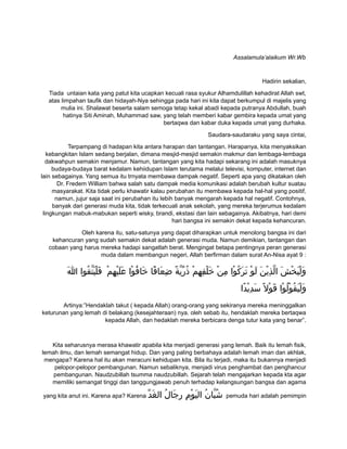 Assalamula’alaikum Wr.Wb
Hadirin sekalian,
Tiada untaian kata yang patut kita ucapkan kecuali rasa syukur Alhamdulillah kehadirat Allah swt,
atas limpahan taufik dan hidayah-Nya sehingga pada hari ini kita dapat berkumpul di majelis yang
mulia ini. Shalawat beserta salam semoga tetap kekal abadi kepada putranya Abdullah, buah
hatinya Siti Aminah, Muhammad saw, yang telah memberi kabar gembira kepada umat yang
bertaqwa dan kabar duka kepada umat yang durhaka.
Saudara-saudaraku yang saya cintai,
Terpampang di hadapan kita antara harapan dan tantangan. Harapanya, kita menyaksikan
kebangkitan Islam sedang berjalan, dimana mesjid-mesjid semakin makmur dan lembaga-lembaga
dakwahpun semakin menjamur. Namun, tantangan yang kita hadapi sekarang ini adalah masuknya
budaya-budaya barat kedalam kehiidupan Islam terutama melalui televisi, komputer, internet dan
lain sebagainya. Yang semua itu trnyata membawa dampak negatif. Seperti apa yang dikatakan oleh
Dr. Fredem William bahwa salah satu dampak media komunikasi adalah berubah kultur suatau
masyarakat. Kita tidak perlu khawatir kalau perubahan itu membawa kepada hal-hal yang positif,
namun, jujur saja saat ini perubahan itu lebih banyak mengarah kepada hal negatif. Contohnya,
banyak dari generasi muda kita, tidak terkecuali anak sekolah, yang mereka terjerumus kedalam
lingkungan mabuk-mabukan seperti wisky, brandi, ekstasi dan lain sebagainya. Akibatnya, hari demi
hari bangsa ini semakin dekat kepada kehancuran.
Oleh karena itu, satu-satunya yang dapat diharapkan untuk menolong bangsa ini dari
kehancuran yang sudah semakin dekat adalah generasi muda. Namun demikian, tantangan dan
cobaan yang harus mereka hadapi sangatlah berat. Mengingat betapa pentingnya peran generasi
muda dalam membangun negeri, Allah berfirman dalam surat An-Nisa ayat 9 :
‫م‬ْ ‫ه‬ِ ‫ي‬ْ ‫ل‬َ ‫ع‬َ ‫وا‬ْ ‫ف‬ُ ‫خا‬َ ‫فا‬ً ‫عا‬َ ‫ض‬ِ ‫ة‬ً ‫ي‬ّ ‫ر‬ّ ‫ذ‬ُ ‫م‬ْ ‫ه‬ِ ‫ف‬ِ ‫ل‬ْ ‫خ‬َ ‫ن‬ْ ‫م‬ِ ‫وا‬ْ ‫ك‬ُ ‫ر‬َ ‫ت‬َ ‫و‬ْ ‫ل‬َ ‫ن‬َ ‫ي‬ْ ‫ذ‬ِ ‫ل‬ّ ‫ا‬ ‫ش‬َ ‫خ‬ْ ‫ي‬َ ‫ل‬ْ ‫و‬َ‫ا‬َ ‫قوا‬ُ ‫ت‬ّ ‫ي‬َ ‫ل‬ْ ‫ف‬َ
‫دا‬ً ‫ي‬ْ ‫د‬ِ ‫س‬َ ‫ل‬ً ‫و‬ْ ‫ق‬َ ‫وا‬ْ ‫ل‬ُ ‫و‬ْ ‫ق‬ُ ‫ي‬َ ‫ل‬ْ ‫و‬َ
Artinya:”Hendaklah takut ( kepada Allah) orang-orang yang sekiranya mereka meninggalkan
keturunan yang lemah di belakang (kesejahteraan) nya. oleh sebab itu, hendaklah mereka bertaqwa
kepada Allah, dan hedaklah mereka berbicara denga tutur kata yang benar”.
Kita seharusnya merasa khawatir apabila kita menjadi generasi yang lemah. Baik itu lemah fisik,
lemah ilmu, dan lemah semangat hidup. Dan yang paling berbahaya adalah lemah iman dan akhlak,
mengapa? Karena hal itu akan meracuni kehidupan kita. Bila itu terjadi, maka itu bukannya menjadi
pelopor-pelopor pembangunan. Namun sebaliknya, menjadi virus penghambat dan penghancur
pembangunan. Naudzubillah tsumma naudzubillah. Sejarah telah mengajarkan kepada kta agar
memiliki semangat tinggi dan tanggungjawab penuh terhadap kelangsungan bangsa dan agama
yang kita anut ini. Karena apa? Karena ‫د‬ّ ‫غ‬َ ‫ال‬ ‫ل‬ُ ‫جا‬َ ‫ر‬ِ ‫م‬ِ ‫و‬ْ ‫ي‬َ ‫ال‬ ‫ن‬ُ ‫با‬ّ ‫ش‬ُ pemuda hari adalah pemimpin
 