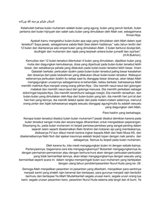 ‫وبركاته‬ ‫ا‬ ‫ورحمة‬ ‫عليكم‬ ‫السلم‬
Ketahuilah bahwa bulan muharram adalah bulan yang agung, bulan yang penuh berkah, bulan
pertama dari bulan hijriyyah dan salah satu bulan yang dimuliakan oleh Allah swt, sebagaimana
firman-Nya.
Apakah kamu mengetahui bulan-bulan apa saja yang dimuliakan oleh Allah dalam ayat
tersebut? Saya jawab, sebagaimana sabda Nabi Saw dalam haditsnya:” satu tahun terdiri dari
12 bulan dan diantaranya ada empat bulan yang dimuliakan Allah. 3 bulan berturut dzulqa’dah,
dzulhijjah dan muharram dan rajab yang terpisah antara bulan jumadil dan sya’ban”.
(H.R.Bukhori).
Kemudian dari 12 bulan tersebut ditentukan 4 bulan yang dimuliakan, dijadikan bulan yang
mulia dan diagungkan kemuliaanya, dosa yang diperbuat pada bulan-bulan tersebut lebih
besar, dan sebalikanya pahala yang dilakukan pada bulan-bulan tersebut lebih besar. Imam
Qatadah berkata: perbuatan dzalim pada bulan-bulan tersebut paling besar kesalahan
dan dosanya dari pada kedzaliman yang dilakukan diluar bulan-bulan tersebut. Walaupun
sebenarnya perbuatan dzalim itu setiap saat itu dianggap besar dosanya, akan tetapi Allah
mengagungkan urusannya sebagaimana ia kehendaki, beliau berkata: bahwasanya Allah
memilih makhluk-Nya menjadi orang-orang pilihan-Nya : Dia memilih rasul-rasul dari golongan
malaikat dan memilih rasul-rasul dari golonga manusia. Dia memilih perkataan sebagai
dzikir/ingat kepada-Nya, Dia memilih tanah/bumi sebagai mesjid, Dia memilih ramadhan, dan
bulan-bulan yang dimuliakan oleh-Nya dari bulan-bulan yang lain, dia memilh hari jum’at dari
hari-hari yang lainnya, dia memilh lailatul qadar dari pada malam-malam selainnya, menurut
orang pintar dan bijak bahwasanya segala sesuatu dianggap agung/mulia itu adalah sesuatu
yang diagungkan oleh Allah.
Para hadirin yang berbahagia.
Kenapa bulan tersebut disebut bulan bulan muharram? jawab disebut demikian karena pada
bulan tersebut sangat mulia dan secara tegas diharamkan untuk mengadakan peperangan.
Disamping itu, pada bulan muharram ini terjadi perisiwa-peristiwa yang sangat penting dalam
sejarah islam seperti diselamatkan Nabi Ibrahim dari kobaran api yang membakarnya,
disiksanya Fir’aun dilaut merah karena ingkar kepada Allah dan Nabi Musa AS. dan
diselamatkannya Nabi Nuh dari ejekan kaumnya setelah terjadi topan dengan naik perahu dan
sebagainya. Semua itu terjadi pada bulan muharram.
Oleh karena itu, kita mesti mengagungkan bulan ini dengan sebaik-bainya.
Pertanyaannya: bagaimana cara kita mengagungkannya? Bukanlah mengagungkannya itu
dengan permainan-permaninan atau dengan berhura-hura akan dengan perbuatan-perbuatan
yang tidak bermanfaat lainnya, akan tetapi mengagungkannya dengan sesuatu yang
bermanfaat seperti acara ini dalam rangka memperingati bulan suci muharram yang bertepatan
dengan ulang tahun pondokmpesantren Nurul Huda yang ke- 28.
Semoga Allah menjadikan pesantren ini pesantren yang diberkahi, menjadikan para santrinya
menjadi santri yang shaleh rajin beramal dan bertaqwa, para gurunya menjadi rajin berdzikir
bermutu dan bertaqwa:Ya Allah! Mudahkanlah segala urusan kami, segala urusn orang tua
kami, segala urusan pesantren kami, pesantren Nurul Huda selama ada langit dan di bumi. Ya
 