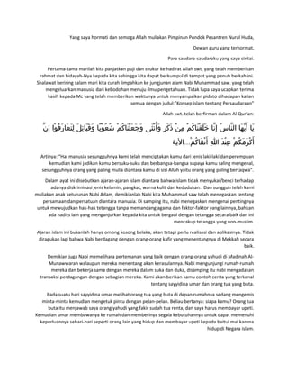Yang saya hormati dan semoga Allah muliakan Pimpinan Pondok Pesantren Nurul Huda,
Dewan guru yang terhormat,
Para saudara-saudaraku yang saya cintai.
Pertama-tama marilah kita panjatkan puji dan syukur ke hadirat Allah swt. yang telah memberikan
rahmat dan hidayah-Nya kepada kita sehingga kita dapat berkumpul di tempat yang penuh berkah ini.
Shalawat beriring salam mari kita curah limpahkan ke jungjunan alam Nabi Muhammad saw. yang telah
mengeluarkan manusia dari kebodohan menuju ilmu pengetahuan. Tidak lupa saya ucapkan terima
kasih kepada Mc yang telah memberikan waktunya untuk menyampaikan pidato dihadapan kalian
semua dengan judul:”Konsep islam tentang Persaudaraan”
Allah swt. telah berfirman dalam Al-Qur’an:
‫ن‬ّ ‫إ‬ِ ‫وا‬ْ ‫ف‬ُ ‫ر‬َ ‫عا‬َ ‫ت‬َ ‫ل‬ِ ‫ل‬َ ‫ئ‬ِ ‫با‬َ ‫ق‬َ ‫و‬َ ‫با‬ً ‫و‬ْ ‫ع‬ُ ‫ش‬ُ ‫م‬ْ ‫ك‬ُ ‫نا‬َ ‫ل‬ْ ‫ع‬َ ‫ج‬َ ‫و‬َ ‫ثى‬َ ‫ن‬ْ ‫أ‬ُ ‫و‬َ ‫ر‬ٍ ‫ك‬َ ‫ذ‬َ ‫ن‬ْ ‫م‬ِ ‫م‬ْ ‫ك‬ُ ‫نا‬َ ‫ق‬ْ ‫ل‬َ ‫خ‬َ ‫نا‬ّ ‫إ‬ِ ‫س‬ُ ‫نا‬ّ ‫ال‬ ‫ها‬َ ‫ي‬ّ ‫أ‬َ ‫يا‬َ
...‫الية‬ ‫م‬ْ ‫ك‬ُ ‫قا‬َ ‫ت‬ْ ‫أ‬َ ‫ا‬ِ ‫د‬َ ‫ن‬ْ ‫ع‬ِ ‫م‬ْ ‫ك‬ُ ‫م‬َ ‫ر‬َ ‫ك‬ْ ‫أ‬َ
Artinya: “Hai manusia sesungguhnya kami telah menciptakan kamu dari jenis laki-laki dan perempuan
kemudian kami jadikan kamu bersuku-suku dan berbangsa-bangsa supaya kamu saling mengenal,
sesungguhnya orang yang paling mulia diantara kamu di sisi Allah yaitu orang yang paling bertaqwa”.
Dalam ayat ini disebutkan ajaran-ajaran islam diantara bahwa islam tidak menyukai/benci terhadap
adanya diskriminasi jenis kelamin, pangkat, warna kulit dan kedudukan. Dan sungguh telah kami
muliakan anak keturunan Nabi Adam, demikianlah Nabi kita Muhammad saw telah menegaskan tentang
persamaan dan persatuan diantara manusia. Di samping itu, nabi menegaskan mengenai pentingnya
untuk mewujudkan hak-hak tetangga tanpa memandang agama dan faktor-faktor yang lainnya, bahkan
ada hadits lain yang menganjurkan kepada kita untuk bergaul dengan tetangga secara baik dan ini
mencakup tetangga yang non-muslim.
Ajaran islam ini bukanlah hanya omong kosong belaka, akan tetapi perlu realisasi dan aplikasinya. Tidak
diragukan lagi bahwa Nabi berdagang dengan orang-orang kafir yang menentangnya di Mekkah secara
baik.
Demikian juga Nabi memelihara pertemanan yang baik dengan orang-orang yahudi di Madinah Al-
Munawwarah walaupun mereka menentang akan kerasulannya. Nabi mengunjungi rumah-rumah
mereka dan bekerja sama dengan mereka dalam suka dan duka, disamping itu nabi mengadakan
transaksi perdagangan dengan sebagian mereka. Kami akan berikan kamu contoh cerita yang terkenal
tentang sayyidina umar dan orang tua yang buta.
Pada suatu hari sayyidina umar melihat orang tua yang buta di depan rumahnya sedang mengemis
minta-minta kemudian mengetuk pintu dengan pelan-pelan. Beliau bertanya: siapa kamu? Orang tua
buta itu menjawab saya orang yahudi yang fakir sudah tua renta, dan saya harus membayar upeti.
Kemudian umar membawanya ke rumah dan memberinya segala kebutuhannya untuk dapat memenuhi
keperluannya sehari-hari seperti orang lain yang hidup dan membayar upeti kepada baitul mal karena
hidup di Negara islam.
 